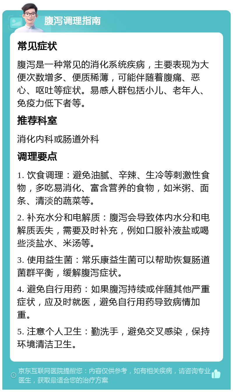 腹泻调理指南 常见症状 腹泻是一种常见的消化系统疾病，主要表现为大便次数增多、便质稀薄，可能伴随着腹痛、恶心、呕吐等症状。易感人群包括小儿、老年人、免疫力低下者等。 推荐科室 消化内科或肠道外科 调理要点 1. 饮食调理：避免油腻、辛辣、生冷等刺激性食物，多吃易消化、富含营养的食物，如米粥、面条、清淡的蔬菜等。 2. 补充水分和电解质：腹泻会导致体内水分和电解质丢失，需要及时补充，例如口服补液盐或喝些淡盐水、米汤等。 3. 使用益生菌：常乐康益生菌可以帮助恢复肠道菌群平衡，缓解腹泻症状。 4. 避免自行用药：如果腹泻持续或伴随其他严重症状，应及时就医，避免自行用药导致病情加重。 5. 注意个人卫生：勤洗手，避免交叉感染，保持环境清洁卫生。