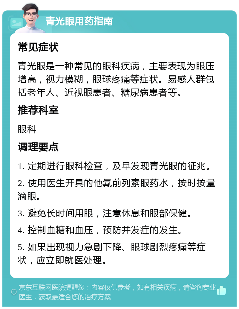 青光眼用药指南 常见症状 青光眼是一种常见的眼科疾病，主要表现为眼压增高，视力模糊，眼球疼痛等症状。易感人群包括老年人、近视眼患者、糖尿病患者等。 推荐科室 眼科 调理要点 1. 定期进行眼科检查，及早发现青光眼的征兆。 2. 使用医生开具的他氟前列素眼药水，按时按量滴眼。 3. 避免长时间用眼，注意休息和眼部保健。 4. 控制血糖和血压，预防并发症的发生。 5. 如果出现视力急剧下降、眼球剧烈疼痛等症状，应立即就医处理。