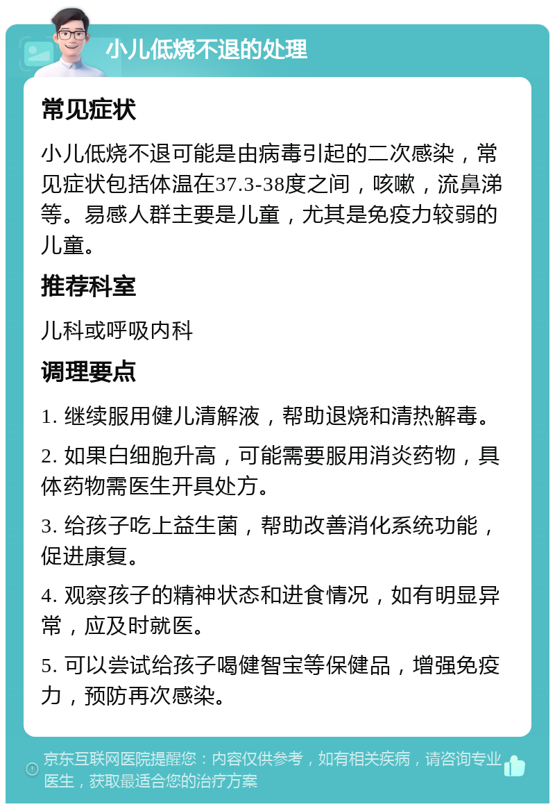 小儿低烧不退的处理 常见症状 小儿低烧不退可能是由病毒引起的二次感染，常见症状包括体温在37.3-38度之间，咳嗽，流鼻涕等。易感人群主要是儿童，尤其是免疫力较弱的儿童。 推荐科室 儿科或呼吸内科 调理要点 1. 继续服用健儿清解液，帮助退烧和清热解毒。 2. 如果白细胞升高，可能需要服用消炎药物，具体药物需医生开具处方。 3. 给孩子吃上益生菌，帮助改善消化系统功能，促进康复。 4. 观察孩子的精神状态和进食情况，如有明显异常，应及时就医。 5. 可以尝试给孩子喝健智宝等保健品，增强免疫力，预防再次感染。