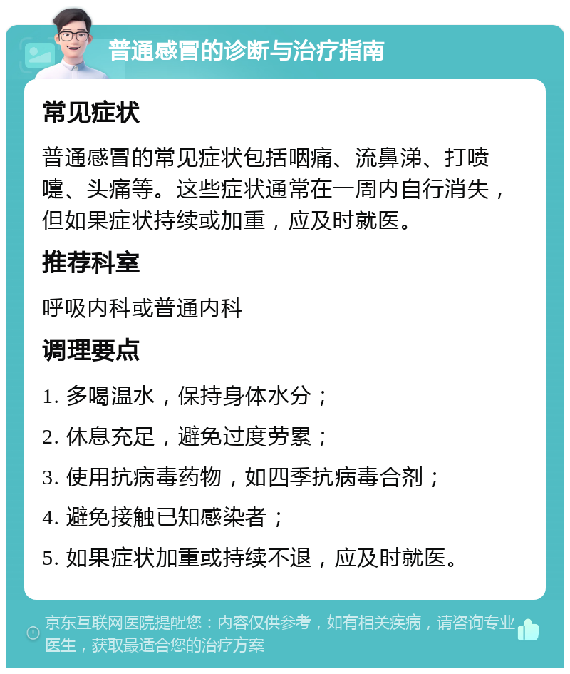 普通感冒的诊断与治疗指南 常见症状 普通感冒的常见症状包括咽痛、流鼻涕、打喷嚏、头痛等。这些症状通常在一周内自行消失，但如果症状持续或加重，应及时就医。 推荐科室 呼吸内科或普通内科 调理要点 1. 多喝温水，保持身体水分； 2. 休息充足，避免过度劳累； 3. 使用抗病毒药物，如四季抗病毒合剂； 4. 避免接触已知感染者； 5. 如果症状加重或持续不退，应及时就医。