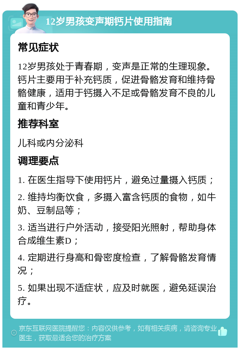 12岁男孩变声期钙片使用指南 常见症状 12岁男孩处于青春期，变声是正常的生理现象。钙片主要用于补充钙质，促进骨骼发育和维持骨骼健康，适用于钙摄入不足或骨骼发育不良的儿童和青少年。 推荐科室 儿科或内分泌科 调理要点 1. 在医生指导下使用钙片，避免过量摄入钙质； 2. 维持均衡饮食，多摄入富含钙质的食物，如牛奶、豆制品等； 3. 适当进行户外活动，接受阳光照射，帮助身体合成维生素D； 4. 定期进行身高和骨密度检查，了解骨骼发育情况； 5. 如果出现不适症状，应及时就医，避免延误治疗。