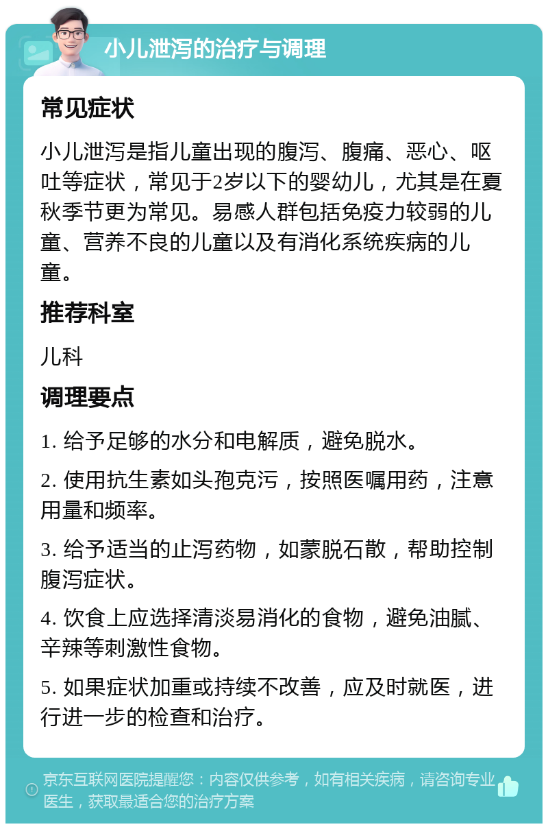 小儿泄泻的治疗与调理 常见症状 小儿泄泻是指儿童出现的腹泻、腹痛、恶心、呕吐等症状，常见于2岁以下的婴幼儿，尤其是在夏秋季节更为常见。易感人群包括免疫力较弱的儿童、营养不良的儿童以及有消化系统疾病的儿童。 推荐科室 儿科 调理要点 1. 给予足够的水分和电解质，避免脱水。 2. 使用抗生素如头孢克污，按照医嘱用药，注意用量和频率。 3. 给予适当的止泻药物，如蒙脱石散，帮助控制腹泻症状。 4. 饮食上应选择清淡易消化的食物，避免油腻、辛辣等刺激性食物。 5. 如果症状加重或持续不改善，应及时就医，进行进一步的检查和治疗。