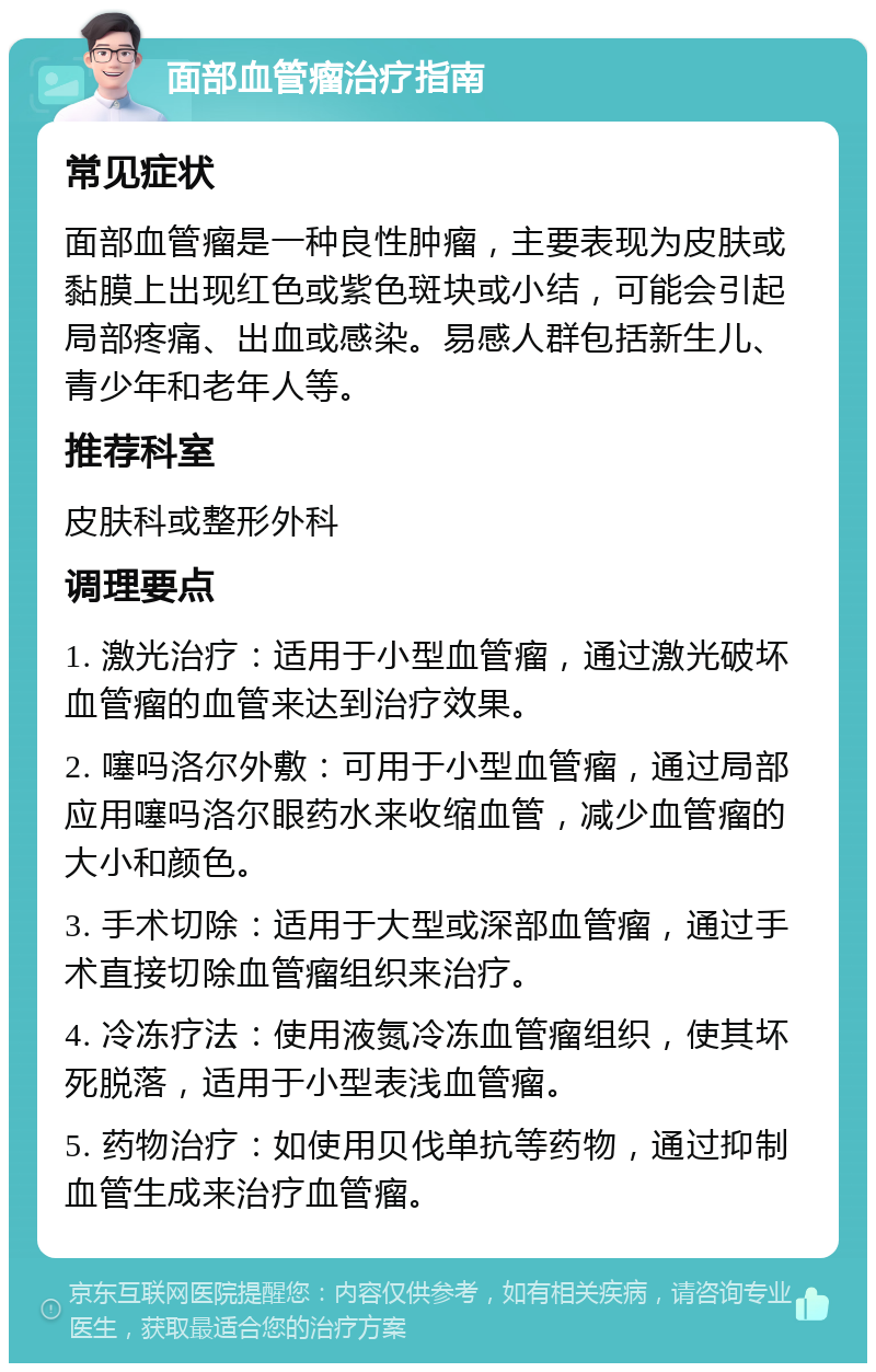 面部血管瘤治疗指南 常见症状 面部血管瘤是一种良性肿瘤，主要表现为皮肤或黏膜上出现红色或紫色斑块或小结，可能会引起局部疼痛、出血或感染。易感人群包括新生儿、青少年和老年人等。 推荐科室 皮肤科或整形外科 调理要点 1. 激光治疗：适用于小型血管瘤，通过激光破坏血管瘤的血管来达到治疗效果。 2. 噻吗洛尔外敷：可用于小型血管瘤，通过局部应用噻吗洛尔眼药水来收缩血管，减少血管瘤的大小和颜色。 3. 手术切除：适用于大型或深部血管瘤，通过手术直接切除血管瘤组织来治疗。 4. 冷冻疗法：使用液氮冷冻血管瘤组织，使其坏死脱落，适用于小型表浅血管瘤。 5. 药物治疗：如使用贝伐单抗等药物，通过抑制血管生成来治疗血管瘤。