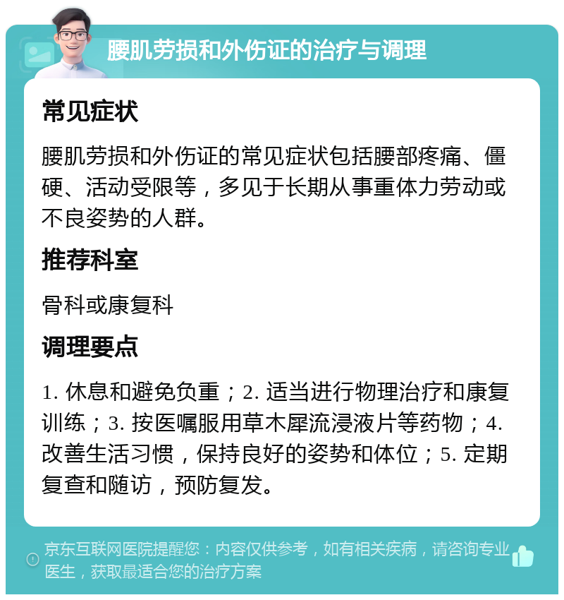 腰肌劳损和外伤证的治疗与调理 常见症状 腰肌劳损和外伤证的常见症状包括腰部疼痛、僵硬、活动受限等，多见于长期从事重体力劳动或不良姿势的人群。 推荐科室 骨科或康复科 调理要点 1. 休息和避免负重；2. 适当进行物理治疗和康复训练；3. 按医嘱服用草木犀流浸液片等药物；4. 改善生活习惯，保持良好的姿势和体位；5. 定期复查和随访，预防复发。