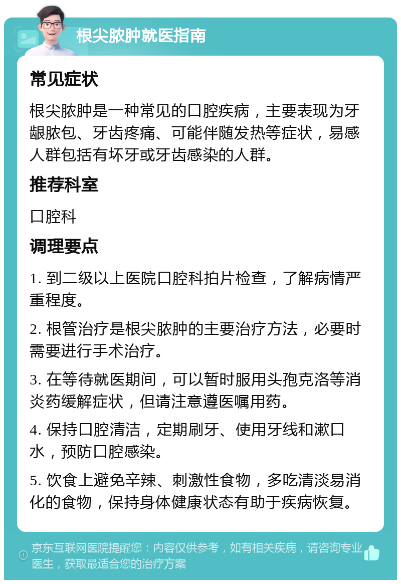 根尖脓肿就医指南 常见症状 根尖脓肿是一种常见的口腔疾病，主要表现为牙龈脓包、牙齿疼痛、可能伴随发热等症状，易感人群包括有坏牙或牙齿感染的人群。 推荐科室 口腔科 调理要点 1. 到二级以上医院口腔科拍片检查，了解病情严重程度。 2. 根管治疗是根尖脓肿的主要治疗方法，必要时需要进行手术治疗。 3. 在等待就医期间，可以暂时服用头孢克洛等消炎药缓解症状，但请注意遵医嘱用药。 4. 保持口腔清洁，定期刷牙、使用牙线和漱口水，预防口腔感染。 5. 饮食上避免辛辣、刺激性食物，多吃清淡易消化的食物，保持身体健康状态有助于疾病恢复。