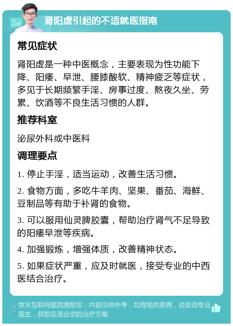 肾阳虚引起的不适就医指南 常见症状 肾阳虚是一种中医概念，主要表现为性功能下降、阳痿、早泄、腰膝酸软、精神疲乏等症状，多见于长期频繁手淫、房事过度、熬夜久坐、劳累、饮酒等不良生活习惯的人群。 推荐科室 泌尿外科或中医科 调理要点 1. 停止手淫，适当运动，改善生活习惯。 2. 食物方面，多吃牛羊肉、坚果、番茄、海鲜、豆制品等有助于补肾的食物。 3. 可以服用仙灵脾胶囊，帮助治疗肾气不足导致的阳痿早泄等疾病。 4. 加强锻炼，增强体质，改善精神状态。 5. 如果症状严重，应及时就医，接受专业的中西医结合治疗。