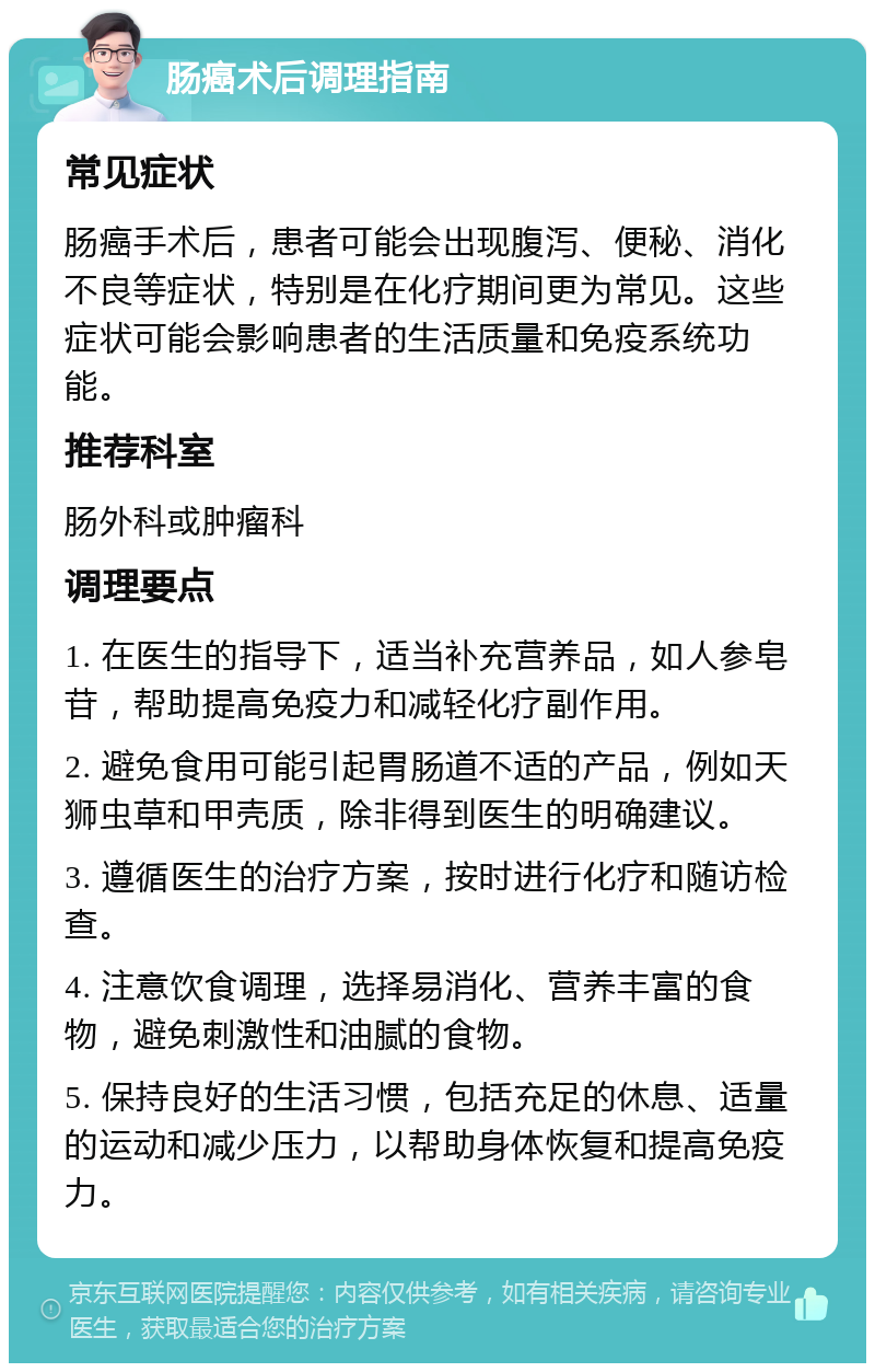 肠癌术后调理指南 常见症状 肠癌手术后，患者可能会出现腹泻、便秘、消化不良等症状，特别是在化疗期间更为常见。这些症状可能会影响患者的生活质量和免疫系统功能。 推荐科室 肠外科或肿瘤科 调理要点 1. 在医生的指导下，适当补充营养品，如人参皂苷，帮助提高免疫力和减轻化疗副作用。 2. 避免食用可能引起胃肠道不适的产品，例如天狮虫草和甲壳质，除非得到医生的明确建议。 3. 遵循医生的治疗方案，按时进行化疗和随访检查。 4. 注意饮食调理，选择易消化、营养丰富的食物，避免刺激性和油腻的食物。 5. 保持良好的生活习惯，包括充足的休息、适量的运动和减少压力，以帮助身体恢复和提高免疫力。