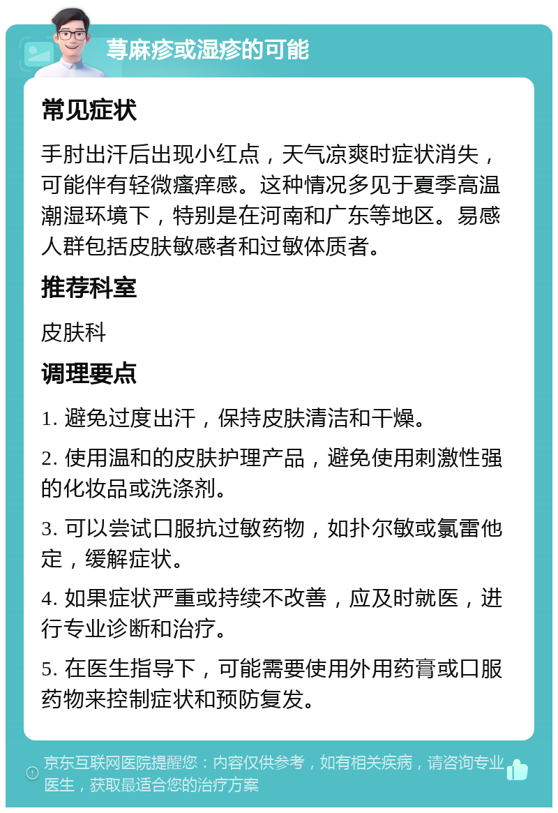 荨麻疹或湿疹的可能 常见症状 手肘出汗后出现小红点，天气凉爽时症状消失，可能伴有轻微瘙痒感。这种情况多见于夏季高温潮湿环境下，特别是在河南和广东等地区。易感人群包括皮肤敏感者和过敏体质者。 推荐科室 皮肤科 调理要点 1. 避免过度出汗，保持皮肤清洁和干燥。 2. 使用温和的皮肤护理产品，避免使用刺激性强的化妆品或洗涤剂。 3. 可以尝试口服抗过敏药物，如扑尔敏或氯雷他定，缓解症状。 4. 如果症状严重或持续不改善，应及时就医，进行专业诊断和治疗。 5. 在医生指导下，可能需要使用外用药膏或口服药物来控制症状和预防复发。