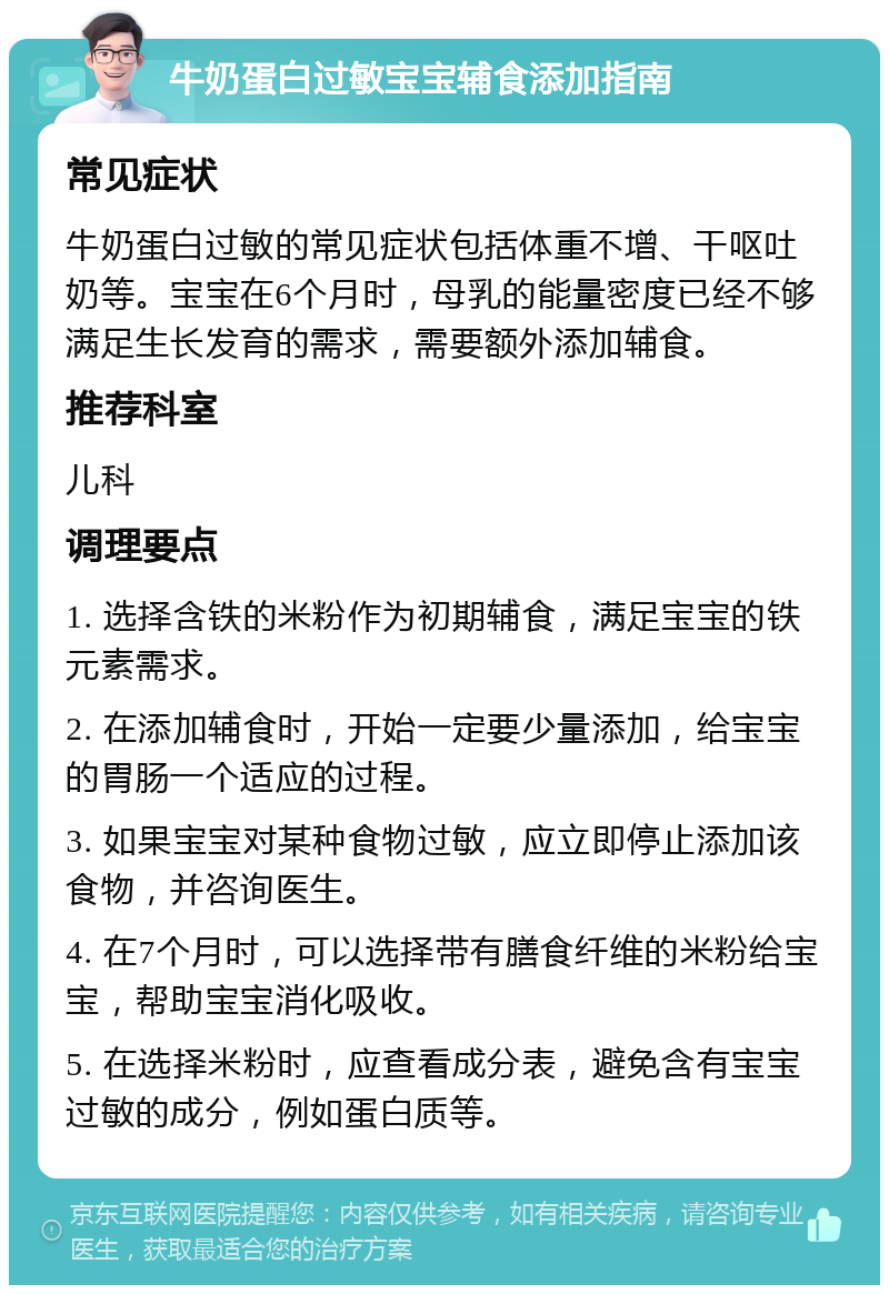 牛奶蛋白过敏宝宝辅食添加指南 常见症状 牛奶蛋白过敏的常见症状包括体重不增、干呕吐奶等。宝宝在6个月时，母乳的能量密度已经不够满足生长发育的需求，需要额外添加辅食。 推荐科室 儿科 调理要点 1. 选择含铁的米粉作为初期辅食，满足宝宝的铁元素需求。 2. 在添加辅食时，开始一定要少量添加，给宝宝的胃肠一个适应的过程。 3. 如果宝宝对某种食物过敏，应立即停止添加该食物，并咨询医生。 4. 在7个月时，可以选择带有膳食纤维的米粉给宝宝，帮助宝宝消化吸收。 5. 在选择米粉时，应查看成分表，避免含有宝宝过敏的成分，例如蛋白质等。