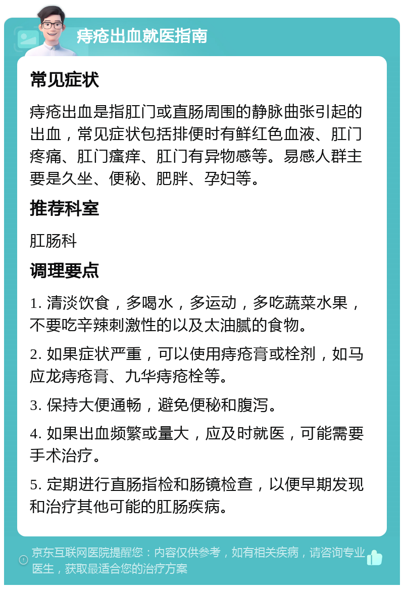 痔疮出血就医指南 常见症状 痔疮出血是指肛门或直肠周围的静脉曲张引起的出血，常见症状包括排便时有鲜红色血液、肛门疼痛、肛门瘙痒、肛门有异物感等。易感人群主要是久坐、便秘、肥胖、孕妇等。 推荐科室 肛肠科 调理要点 1. 清淡饮食，多喝水，多运动，多吃蔬菜水果，不要吃辛辣刺激性的以及太油腻的食物。 2. 如果症状严重，可以使用痔疮膏或栓剂，如马应龙痔疮膏、九华痔疮栓等。 3. 保持大便通畅，避免便秘和腹泻。 4. 如果出血频繁或量大，应及时就医，可能需要手术治疗。 5. 定期进行直肠指检和肠镜检查，以便早期发现和治疗其他可能的肛肠疾病。