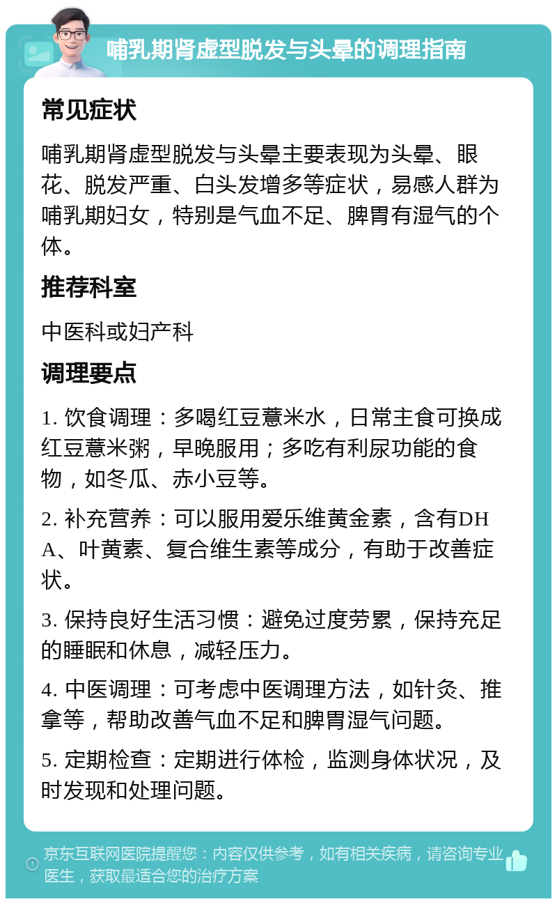 哺乳期肾虚型脱发与头晕的调理指南 常见症状 哺乳期肾虚型脱发与头晕主要表现为头晕、眼花、脱发严重、白头发增多等症状，易感人群为哺乳期妇女，特别是气血不足、脾胃有湿气的个体。 推荐科室 中医科或妇产科 调理要点 1. 饮食调理：多喝红豆薏米水，日常主食可换成红豆薏米粥，早晚服用；多吃有利尿功能的食物，如冬瓜、赤小豆等。 2. 补充营养：可以服用爱乐维黄金素，含有DHA、叶黄素、复合维生素等成分，有助于改善症状。 3. 保持良好生活习惯：避免过度劳累，保持充足的睡眠和休息，减轻压力。 4. 中医调理：可考虑中医调理方法，如针灸、推拿等，帮助改善气血不足和脾胃湿气问题。 5. 定期检查：定期进行体检，监测身体状况，及时发现和处理问题。