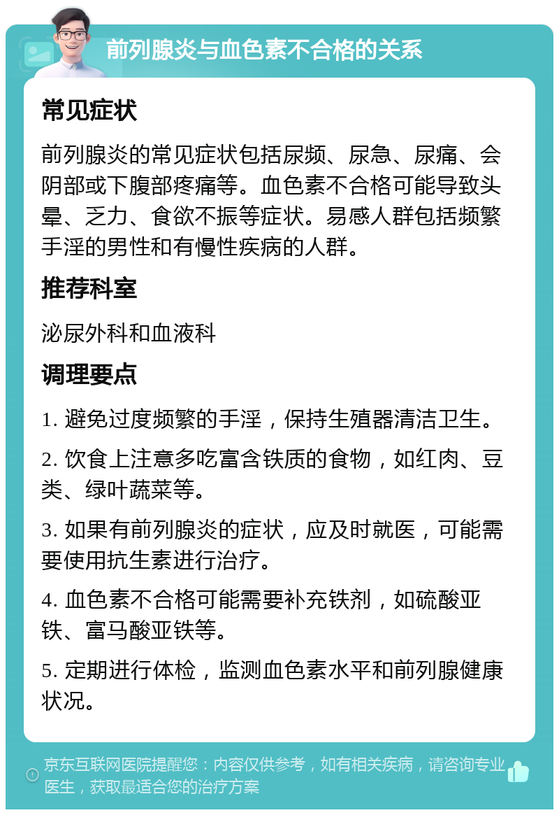 前列腺炎与血色素不合格的关系 常见症状 前列腺炎的常见症状包括尿频、尿急、尿痛、会阴部或下腹部疼痛等。血色素不合格可能导致头晕、乏力、食欲不振等症状。易感人群包括频繁手淫的男性和有慢性疾病的人群。 推荐科室 泌尿外科和血液科 调理要点 1. 避免过度频繁的手淫，保持生殖器清洁卫生。 2. 饮食上注意多吃富含铁质的食物，如红肉、豆类、绿叶蔬菜等。 3. 如果有前列腺炎的症状，应及时就医，可能需要使用抗生素进行治疗。 4. 血色素不合格可能需要补充铁剂，如硫酸亚铁、富马酸亚铁等。 5. 定期进行体检，监测血色素水平和前列腺健康状况。