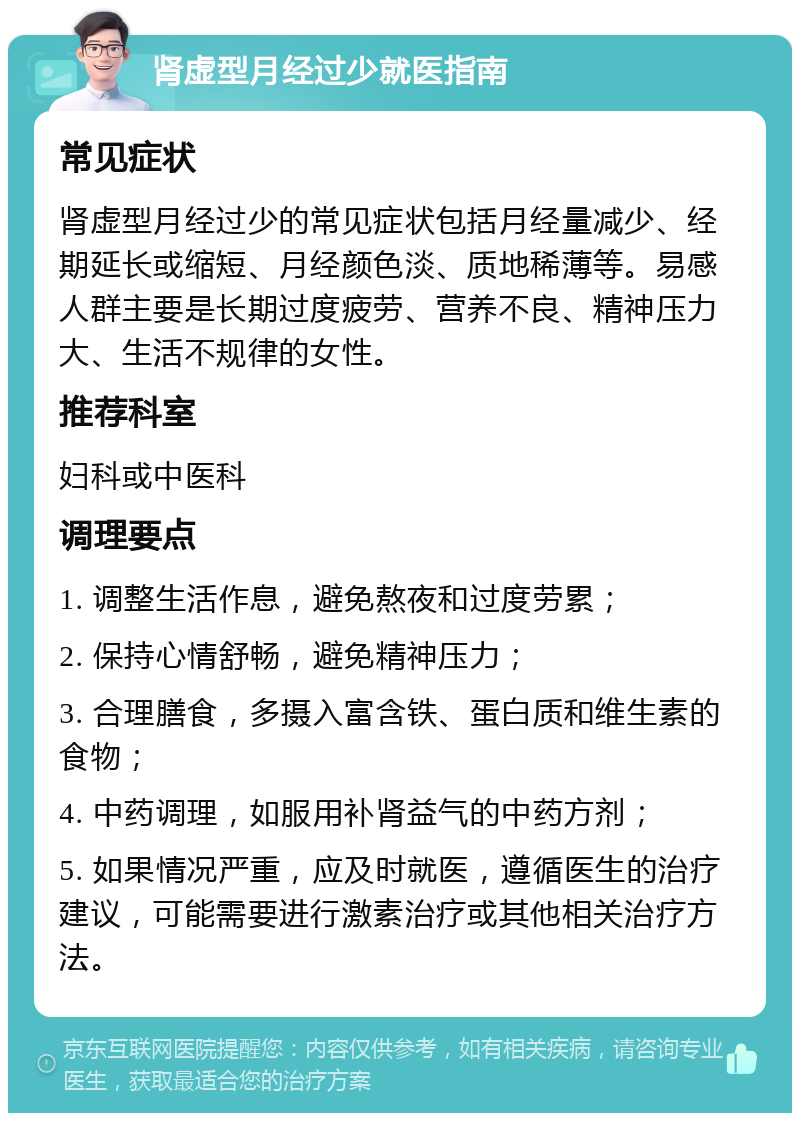 肾虚型月经过少就医指南 常见症状 肾虚型月经过少的常见症状包括月经量减少、经期延长或缩短、月经颜色淡、质地稀薄等。易感人群主要是长期过度疲劳、营养不良、精神压力大、生活不规律的女性。 推荐科室 妇科或中医科 调理要点 1. 调整生活作息，避免熬夜和过度劳累； 2. 保持心情舒畅，避免精神压力； 3. 合理膳食，多摄入富含铁、蛋白质和维生素的食物； 4. 中药调理，如服用补肾益气的中药方剂； 5. 如果情况严重，应及时就医，遵循医生的治疗建议，可能需要进行激素治疗或其他相关治疗方法。