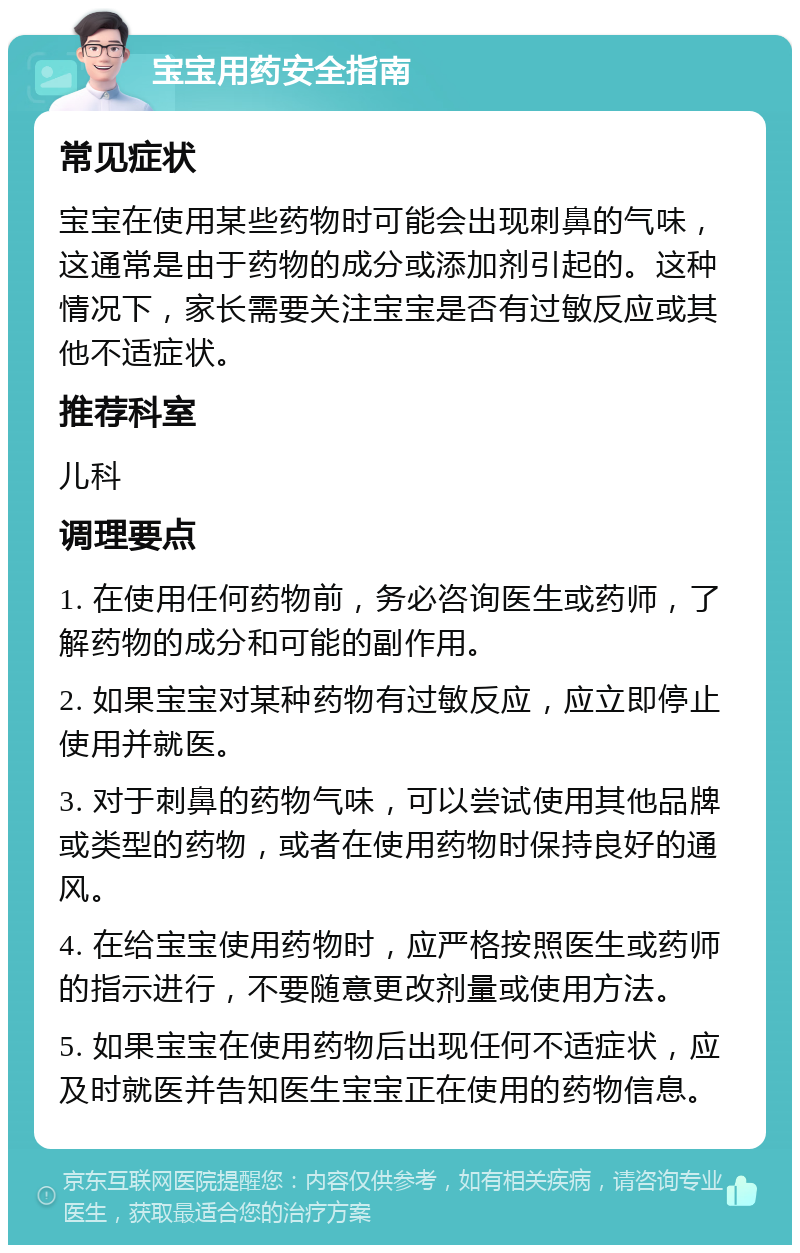 宝宝用药安全指南 常见症状 宝宝在使用某些药物时可能会出现刺鼻的气味，这通常是由于药物的成分或添加剂引起的。这种情况下，家长需要关注宝宝是否有过敏反应或其他不适症状。 推荐科室 儿科 调理要点 1. 在使用任何药物前，务必咨询医生或药师，了解药物的成分和可能的副作用。 2. 如果宝宝对某种药物有过敏反应，应立即停止使用并就医。 3. 对于刺鼻的药物气味，可以尝试使用其他品牌或类型的药物，或者在使用药物时保持良好的通风。 4. 在给宝宝使用药物时，应严格按照医生或药师的指示进行，不要随意更改剂量或使用方法。 5. 如果宝宝在使用药物后出现任何不适症状，应及时就医并告知医生宝宝正在使用的药物信息。