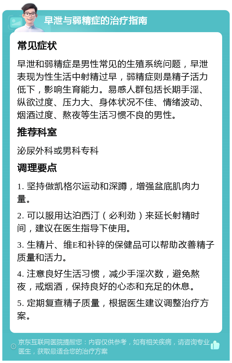 早泄与弱精症的治疗指南 常见症状 早泄和弱精症是男性常见的生殖系统问题，早泄表现为性生活中射精过早，弱精症则是精子活力低下，影响生育能力。易感人群包括长期手淫、纵欲过度、压力大、身体状况不佳、情绪波动、烟酒过度、熬夜等生活习惯不良的男性。 推荐科室 泌尿外科或男科专科 调理要点 1. 坚持做凯格尔运动和深蹲，增强盆底肌肉力量。 2. 可以服用达泊西汀（必利劲）来延长射精时间，建议在医生指导下使用。 3. 生精片、维E和补锌的保健品可以帮助改善精子质量和活力。 4. 注意良好生活习惯，减少手淫次数，避免熬夜，戒烟酒，保持良好的心态和充足的休息。 5. 定期复查精子质量，根据医生建议调整治疗方案。