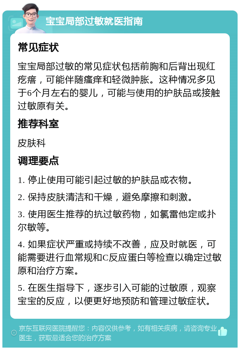 宝宝局部过敏就医指南 常见症状 宝宝局部过敏的常见症状包括前胸和后背出现红疙瘩，可能伴随瘙痒和轻微肿胀。这种情况多见于6个月左右的婴儿，可能与使用的护肤品或接触过敏原有关。 推荐科室 皮肤科 调理要点 1. 停止使用可能引起过敏的护肤品或衣物。 2. 保持皮肤清洁和干燥，避免摩擦和刺激。 3. 使用医生推荐的抗过敏药物，如氯雷他定或扑尔敏等。 4. 如果症状严重或持续不改善，应及时就医，可能需要进行血常规和C反应蛋白等检查以确定过敏原和治疗方案。 5. 在医生指导下，逐步引入可能的过敏原，观察宝宝的反应，以便更好地预防和管理过敏症状。