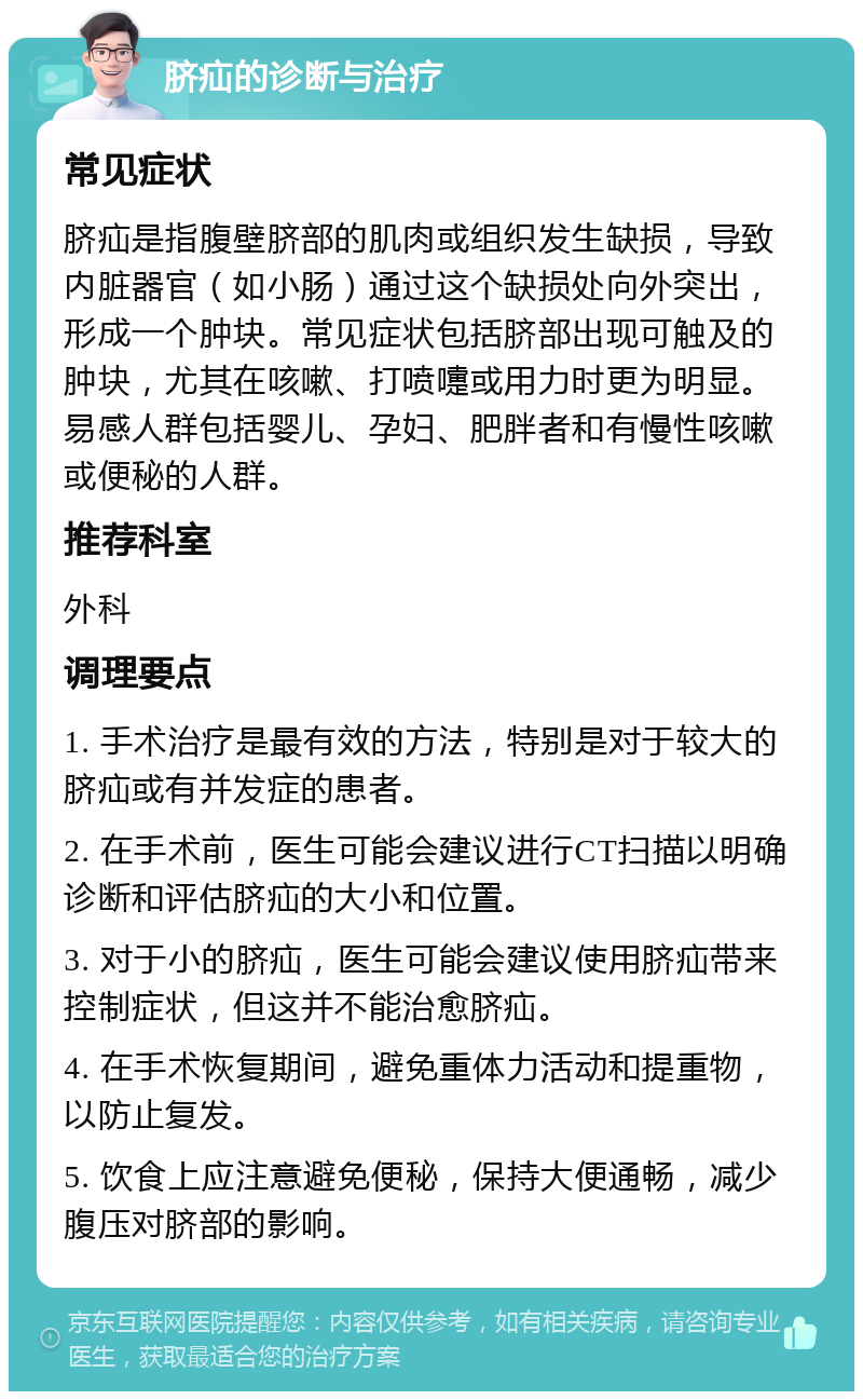 脐疝的诊断与治疗 常见症状 脐疝是指腹壁脐部的肌肉或组织发生缺损，导致内脏器官（如小肠）通过这个缺损处向外突出，形成一个肿块。常见症状包括脐部出现可触及的肿块，尤其在咳嗽、打喷嚏或用力时更为明显。易感人群包括婴儿、孕妇、肥胖者和有慢性咳嗽或便秘的人群。 推荐科室 外科 调理要点 1. 手术治疗是最有效的方法，特别是对于较大的脐疝或有并发症的患者。 2. 在手术前，医生可能会建议进行CT扫描以明确诊断和评估脐疝的大小和位置。 3. 对于小的脐疝，医生可能会建议使用脐疝带来控制症状，但这并不能治愈脐疝。 4. 在手术恢复期间，避免重体力活动和提重物，以防止复发。 5. 饮食上应注意避免便秘，保持大便通畅，减少腹压对脐部的影响。