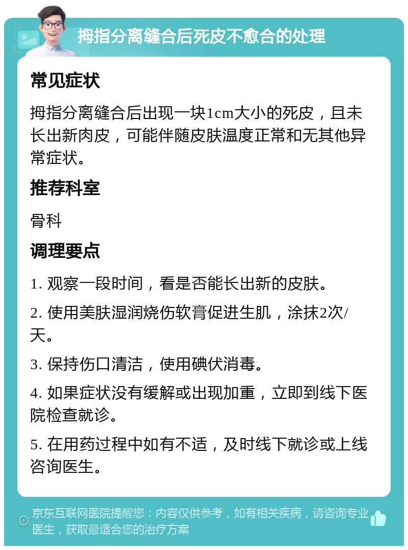 拇指分离缝合后死皮不愈合的处理 常见症状 拇指分离缝合后出现一块1cm大小的死皮，且未长出新肉皮，可能伴随皮肤温度正常和无其他异常症状。 推荐科室 骨科 调理要点 1. 观察一段时间，看是否能长出新的皮肤。 2. 使用美肤湿润烧伤软膏促进生肌，涂抹2次/天。 3. 保持伤口清洁，使用碘伏消毒。 4. 如果症状没有缓解或出现加重，立即到线下医院检查就诊。 5. 在用药过程中如有不适，及时线下就诊或上线咨询医生。