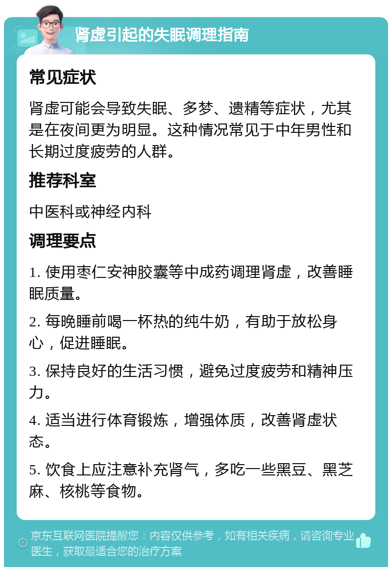 肾虚引起的失眠调理指南 常见症状 肾虚可能会导致失眠、多梦、遗精等症状，尤其是在夜间更为明显。这种情况常见于中年男性和长期过度疲劳的人群。 推荐科室 中医科或神经内科 调理要点 1. 使用枣仁安神胶囊等中成药调理肾虚，改善睡眠质量。 2. 每晚睡前喝一杯热的纯牛奶，有助于放松身心，促进睡眠。 3. 保持良好的生活习惯，避免过度疲劳和精神压力。 4. 适当进行体育锻炼，增强体质，改善肾虚状态。 5. 饮食上应注意补充肾气，多吃一些黑豆、黑芝麻、核桃等食物。