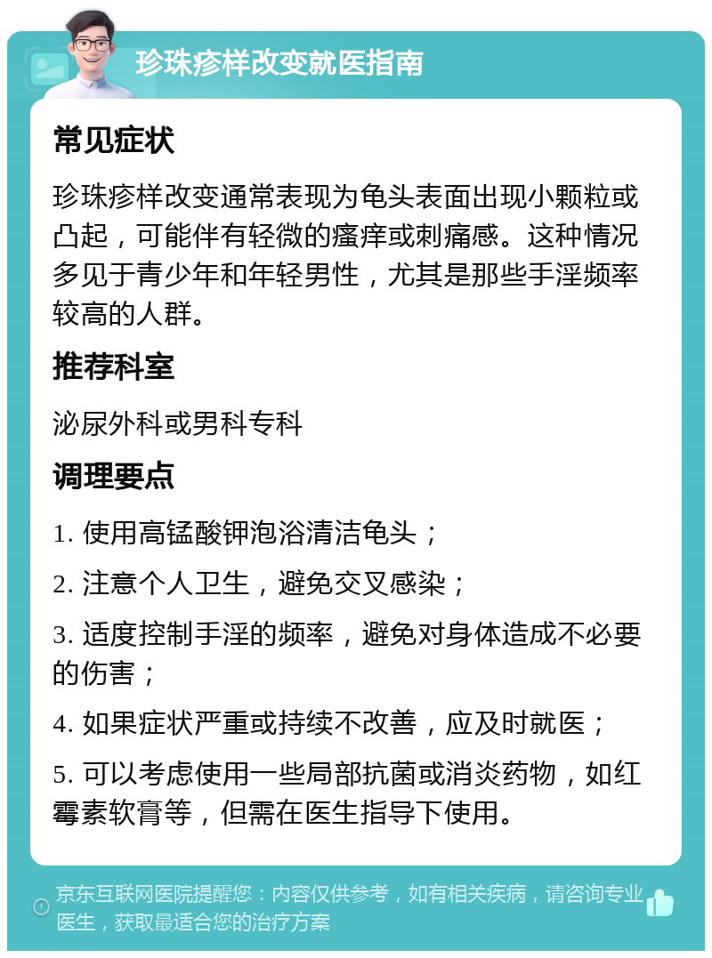 珍珠疹样改变就医指南 常见症状 珍珠疹样改变通常表现为龟头表面出现小颗粒或凸起，可能伴有轻微的瘙痒或刺痛感。这种情况多见于青少年和年轻男性，尤其是那些手淫频率较高的人群。 推荐科室 泌尿外科或男科专科 调理要点 1. 使用高锰酸钾泡浴清洁龟头； 2. 注意个人卫生，避免交叉感染； 3. 适度控制手淫的频率，避免对身体造成不必要的伤害； 4. 如果症状严重或持续不改善，应及时就医； 5. 可以考虑使用一些局部抗菌或消炎药物，如红霉素软膏等，但需在医生指导下使用。