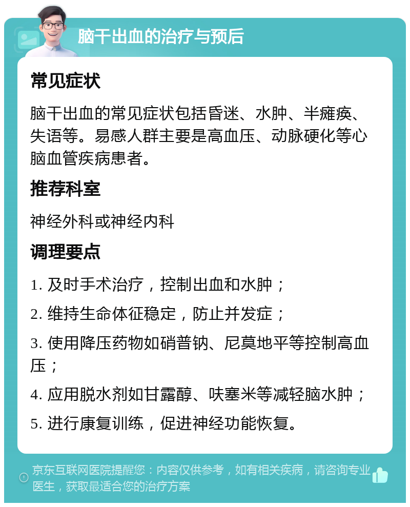 脑干出血的治疗与预后 常见症状 脑干出血的常见症状包括昏迷、水肿、半瘫痪、失语等。易感人群主要是高血压、动脉硬化等心脑血管疾病患者。 推荐科室 神经外科或神经内科 调理要点 1. 及时手术治疗，控制出血和水肿； 2. 维持生命体征稳定，防止并发症； 3. 使用降压药物如硝普钠、尼莫地平等控制高血压； 4. 应用脱水剂如甘露醇、呋塞米等减轻脑水肿； 5. 进行康复训练，促进神经功能恢复。