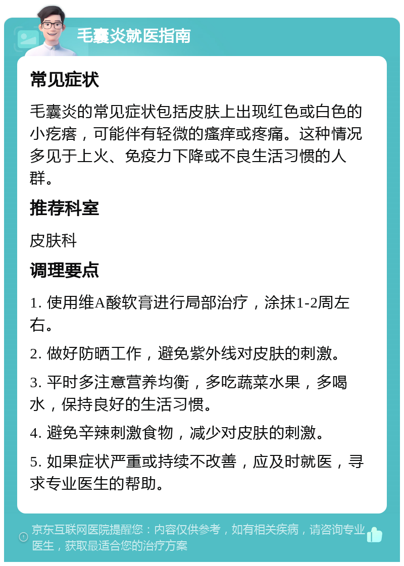 毛囊炎就医指南 常见症状 毛囊炎的常见症状包括皮肤上出现红色或白色的小疙瘩，可能伴有轻微的瘙痒或疼痛。这种情况多见于上火、免疫力下降或不良生活习惯的人群。 推荐科室 皮肤科 调理要点 1. 使用维A酸软膏进行局部治疗，涂抹1-2周左右。 2. 做好防晒工作，避免紫外线对皮肤的刺激。 3. 平时多注意营养均衡，多吃蔬菜水果，多喝水，保持良好的生活习惯。 4. 避免辛辣刺激食物，减少对皮肤的刺激。 5. 如果症状严重或持续不改善，应及时就医，寻求专业医生的帮助。