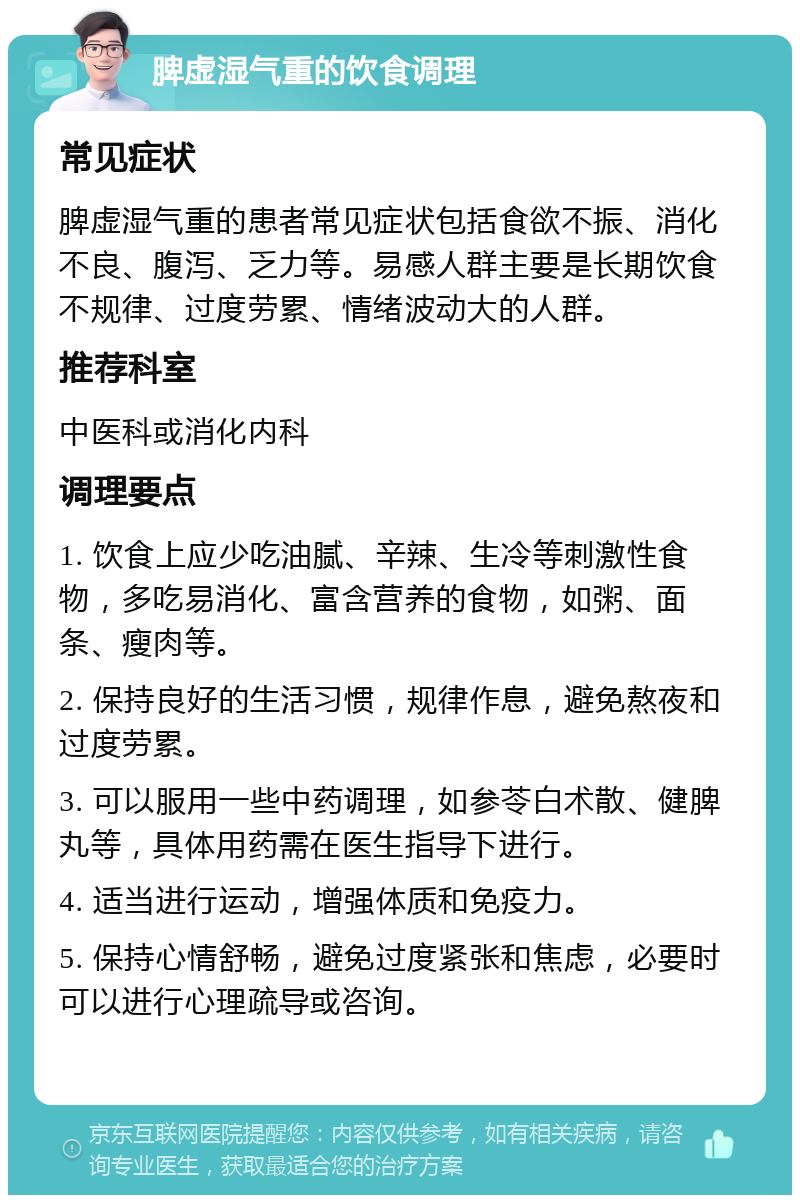 脾虚湿气重的饮食调理 常见症状 脾虚湿气重的患者常见症状包括食欲不振、消化不良、腹泻、乏力等。易感人群主要是长期饮食不规律、过度劳累、情绪波动大的人群。 推荐科室 中医科或消化内科 调理要点 1. 饮食上应少吃油腻、辛辣、生冷等刺激性食物，多吃易消化、富含营养的食物，如粥、面条、瘦肉等。 2. 保持良好的生活习惯，规律作息，避免熬夜和过度劳累。 3. 可以服用一些中药调理，如参苓白术散、健脾丸等，具体用药需在医生指导下进行。 4. 适当进行运动，增强体质和免疫力。 5. 保持心情舒畅，避免过度紧张和焦虑，必要时可以进行心理疏导或咨询。