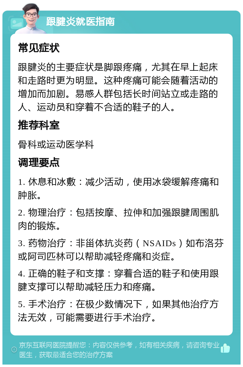 跟腱炎就医指南 常见症状 跟腱炎的主要症状是脚跟疼痛，尤其在早上起床和走路时更为明显。这种疼痛可能会随着活动的增加而加剧。易感人群包括长时间站立或走路的人、运动员和穿着不合适的鞋子的人。 推荐科室 骨科或运动医学科 调理要点 1. 休息和冰敷：减少活动，使用冰袋缓解疼痛和肿胀。 2. 物理治疗：包括按摩、拉伸和加强跟腱周围肌肉的锻炼。 3. 药物治疗：非甾体抗炎药（NSAIDs）如布洛芬或阿司匹林可以帮助减轻疼痛和炎症。 4. 正确的鞋子和支撑：穿着合适的鞋子和使用跟腱支撑可以帮助减轻压力和疼痛。 5. 手术治疗：在极少数情况下，如果其他治疗方法无效，可能需要进行手术治疗。