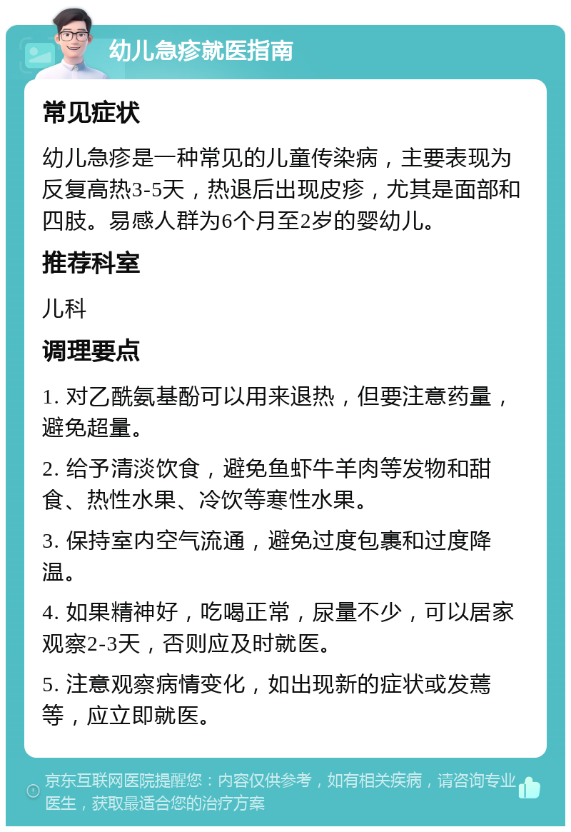 幼儿急疹就医指南 常见症状 幼儿急疹是一种常见的儿童传染病，主要表现为反复高热3-5天，热退后出现皮疹，尤其是面部和四肢。易感人群为6个月至2岁的婴幼儿。 推荐科室 儿科 调理要点 1. 对乙酰氨基酚可以用来退热，但要注意药量，避免超量。 2. 给予清淡饮食，避免鱼虾牛羊肉等发物和甜食、热性水果、冷饮等寒性水果。 3. 保持室内空气流通，避免过度包裹和过度降温。 4. 如果精神好，吃喝正常，尿量不少，可以居家观察2-3天，否则应及时就医。 5. 注意观察病情变化，如出现新的症状或发蔫等，应立即就医。