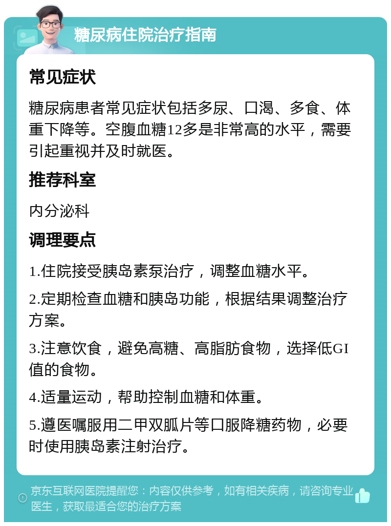 糖尿病住院治疗指南 常见症状 糖尿病患者常见症状包括多尿、口渴、多食、体重下降等。空腹血糖12多是非常高的水平，需要引起重视并及时就医。 推荐科室 内分泌科 调理要点 1.住院接受胰岛素泵治疗，调整血糖水平。 2.定期检查血糖和胰岛功能，根据结果调整治疗方案。 3.注意饮食，避免高糖、高脂肪食物，选择低GI值的食物。 4.适量运动，帮助控制血糖和体重。 5.遵医嘱服用二甲双胍片等口服降糖药物，必要时使用胰岛素注射治疗。