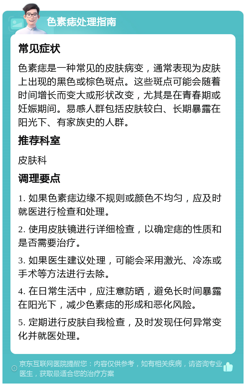 色素痣处理指南 常见症状 色素痣是一种常见的皮肤病变，通常表现为皮肤上出现的黑色或棕色斑点。这些斑点可能会随着时间增长而变大或形状改变，尤其是在青春期或妊娠期间。易感人群包括皮肤较白、长期暴露在阳光下、有家族史的人群。 推荐科室 皮肤科 调理要点 1. 如果色素痣边缘不规则或颜色不均匀，应及时就医进行检查和处理。 2. 使用皮肤镜进行详细检查，以确定痣的性质和是否需要治疗。 3. 如果医生建议处理，可能会采用激光、冷冻或手术等方法进行去除。 4. 在日常生活中，应注意防晒，避免长时间暴露在阳光下，减少色素痣的形成和恶化风险。 5. 定期进行皮肤自我检查，及时发现任何异常变化并就医处理。