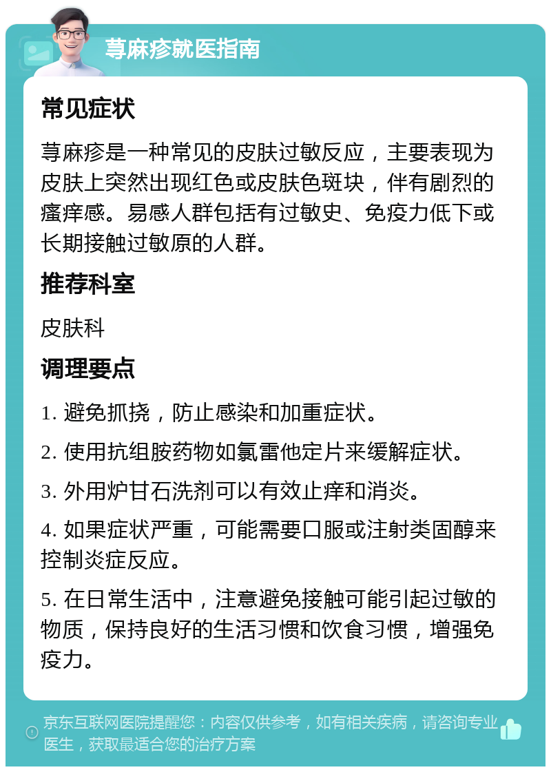 荨麻疹就医指南 常见症状 荨麻疹是一种常见的皮肤过敏反应，主要表现为皮肤上突然出现红色或皮肤色斑块，伴有剧烈的瘙痒感。易感人群包括有过敏史、免疫力低下或长期接触过敏原的人群。 推荐科室 皮肤科 调理要点 1. 避免抓挠，防止感染和加重症状。 2. 使用抗组胺药物如氯雷他定片来缓解症状。 3. 外用炉甘石洗剂可以有效止痒和消炎。 4. 如果症状严重，可能需要口服或注射类固醇来控制炎症反应。 5. 在日常生活中，注意避免接触可能引起过敏的物质，保持良好的生活习惯和饮食习惯，增强免疫力。