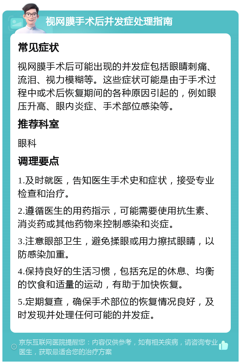 视网膜手术后并发症处理指南 常见症状 视网膜手术后可能出现的并发症包括眼睛刺痛、流泪、视力模糊等。这些症状可能是由于手术过程中或术后恢复期间的各种原因引起的，例如眼压升高、眼内炎症、手术部位感染等。 推荐科室 眼科 调理要点 1.及时就医，告知医生手术史和症状，接受专业检查和治疗。 2.遵循医生的用药指示，可能需要使用抗生素、消炎药或其他药物来控制感染和炎症。 3.注意眼部卫生，避免揉眼或用力擦拭眼睛，以防感染加重。 4.保持良好的生活习惯，包括充足的休息、均衡的饮食和适量的运动，有助于加快恢复。 5.定期复查，确保手术部位的恢复情况良好，及时发现并处理任何可能的并发症。