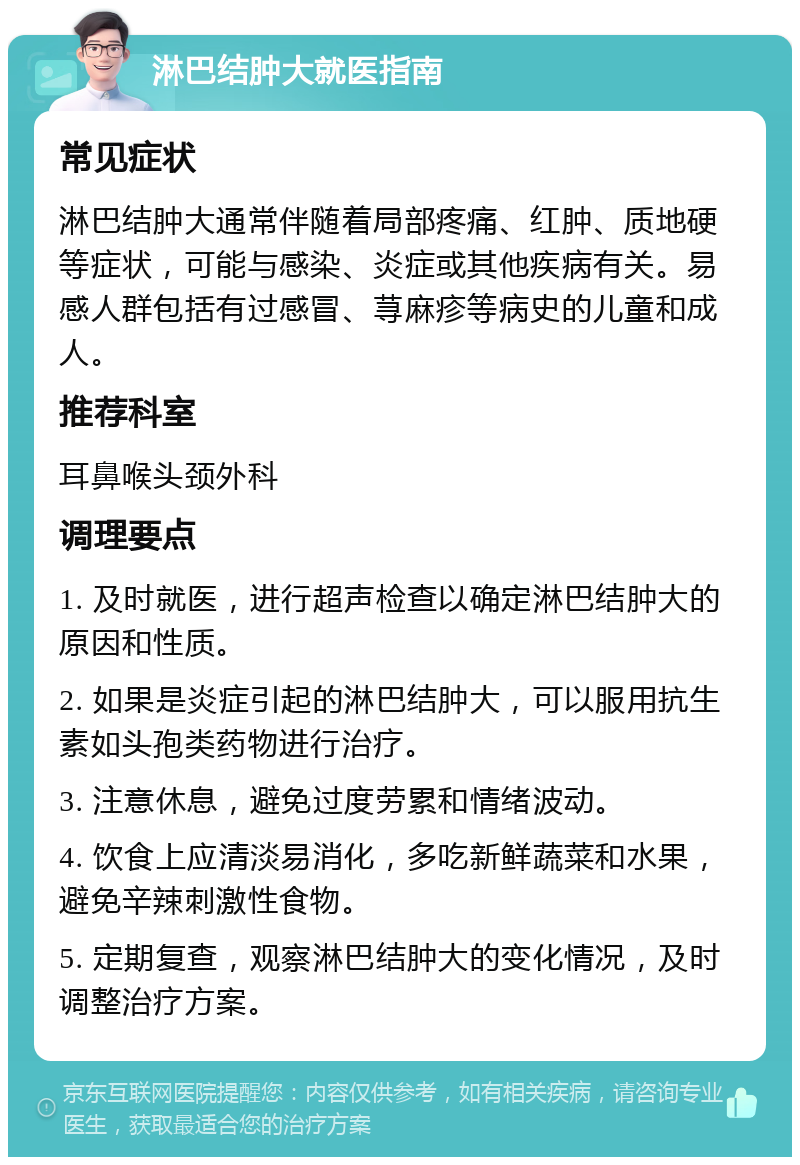 淋巴结肿大就医指南 常见症状 淋巴结肿大通常伴随着局部疼痛、红肿、质地硬等症状，可能与感染、炎症或其他疾病有关。易感人群包括有过感冒、荨麻疹等病史的儿童和成人。 推荐科室 耳鼻喉头颈外科 调理要点 1. 及时就医，进行超声检查以确定淋巴结肿大的原因和性质。 2. 如果是炎症引起的淋巴结肿大，可以服用抗生素如头孢类药物进行治疗。 3. 注意休息，避免过度劳累和情绪波动。 4. 饮食上应清淡易消化，多吃新鲜蔬菜和水果，避免辛辣刺激性食物。 5. 定期复查，观察淋巴结肿大的变化情况，及时调整治疗方案。