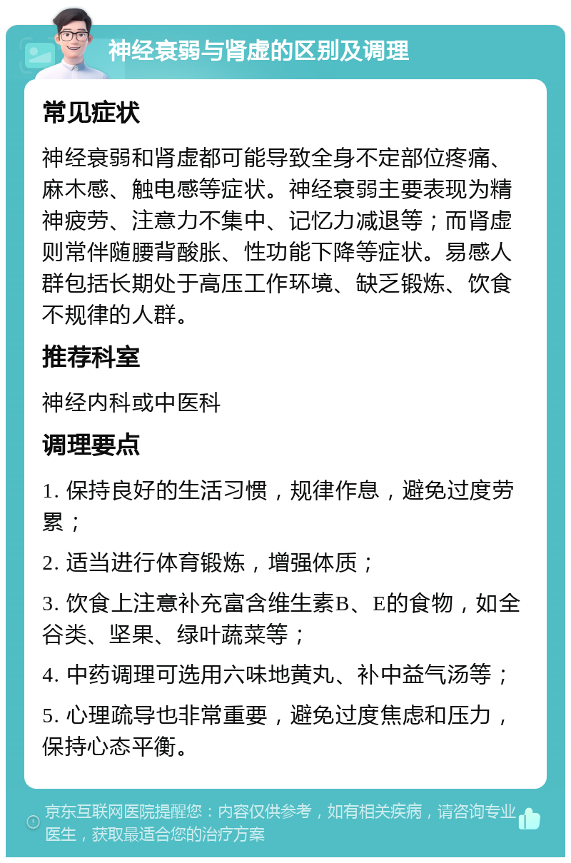 神经衰弱与肾虚的区别及调理 常见症状 神经衰弱和肾虚都可能导致全身不定部位疼痛、麻木感、触电感等症状。神经衰弱主要表现为精神疲劳、注意力不集中、记忆力减退等；而肾虚则常伴随腰背酸胀、性功能下降等症状。易感人群包括长期处于高压工作环境、缺乏锻炼、饮食不规律的人群。 推荐科室 神经内科或中医科 调理要点 1. 保持良好的生活习惯，规律作息，避免过度劳累； 2. 适当进行体育锻炼，增强体质； 3. 饮食上注意补充富含维生素B、E的食物，如全谷类、坚果、绿叶蔬菜等； 4. 中药调理可选用六味地黄丸、补中益气汤等； 5. 心理疏导也非常重要，避免过度焦虑和压力，保持心态平衡。