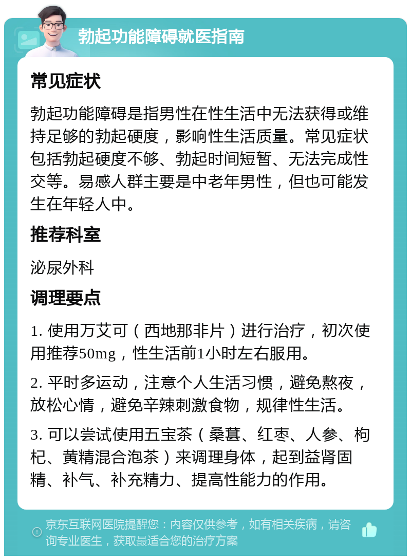 勃起功能障碍就医指南 常见症状 勃起功能障碍是指男性在性生活中无法获得或维持足够的勃起硬度，影响性生活质量。常见症状包括勃起硬度不够、勃起时间短暂、无法完成性交等。易感人群主要是中老年男性，但也可能发生在年轻人中。 推荐科室 泌尿外科 调理要点 1. 使用万艾可（西地那非片）进行治疗，初次使用推荐50mg，性生活前1小时左右服用。 2. 平时多运动，注意个人生活习惯，避免熬夜，放松心情，避免辛辣刺激食物，规律性生活。 3. 可以尝试使用五宝茶（桑葚、红枣、人参、枸杞、黄精混合泡茶）来调理身体，起到益肾固精、补气、补充精力、提高性能力的作用。