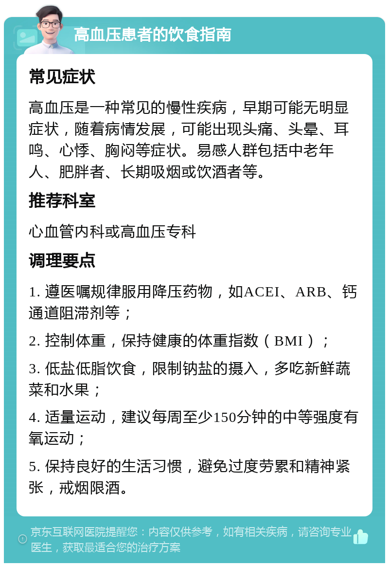 高血压患者的饮食指南 常见症状 高血压是一种常见的慢性疾病，早期可能无明显症状，随着病情发展，可能出现头痛、头晕、耳鸣、心悸、胸闷等症状。易感人群包括中老年人、肥胖者、长期吸烟或饮酒者等。 推荐科室 心血管内科或高血压专科 调理要点 1. 遵医嘱规律服用降压药物，如ACEI、ARB、钙通道阻滞剂等； 2. 控制体重，保持健康的体重指数（BMI）； 3. 低盐低脂饮食，限制钠盐的摄入，多吃新鲜蔬菜和水果； 4. 适量运动，建议每周至少150分钟的中等强度有氧运动； 5. 保持良好的生活习惯，避免过度劳累和精神紧张，戒烟限酒。