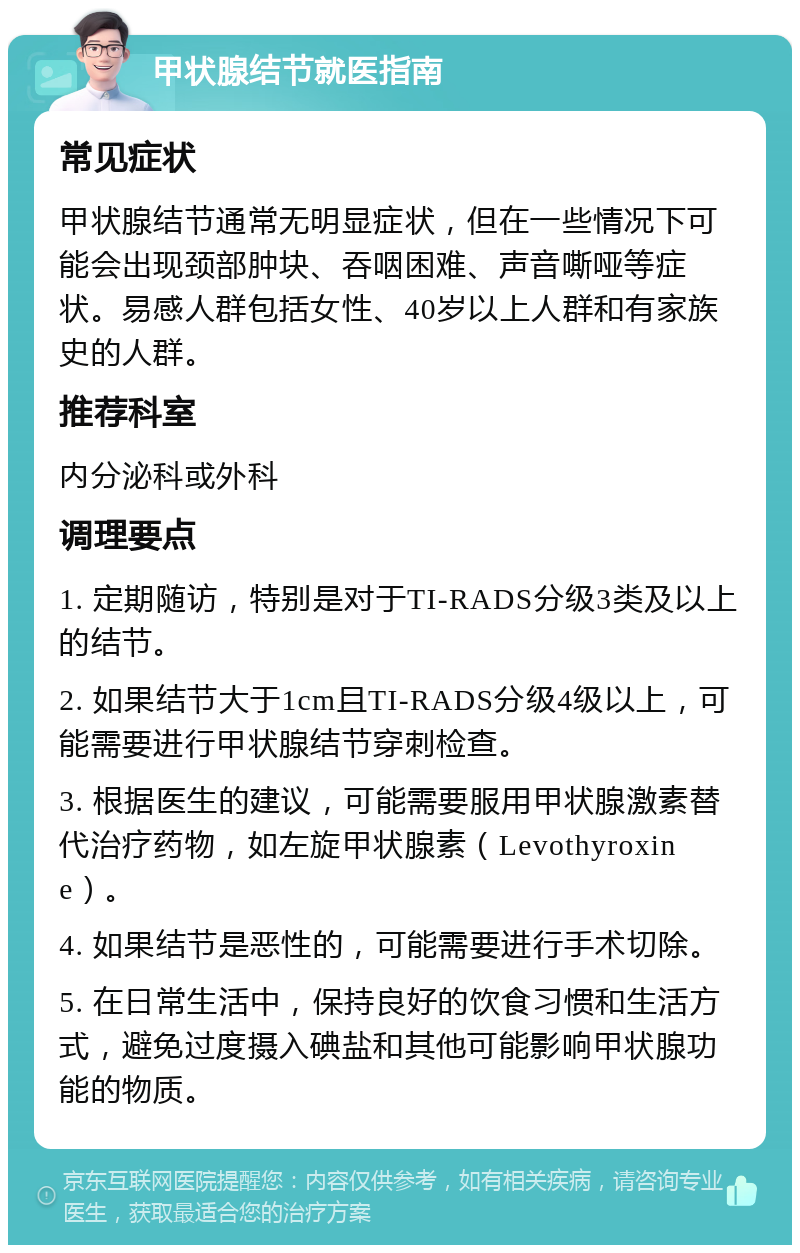 甲状腺结节就医指南 常见症状 甲状腺结节通常无明显症状，但在一些情况下可能会出现颈部肿块、吞咽困难、声音嘶哑等症状。易感人群包括女性、40岁以上人群和有家族史的人群。 推荐科室 内分泌科或外科 调理要点 1. 定期随访，特别是对于TI-RADS分级3类及以上的结节。 2. 如果结节大于1cm且TI-RADS分级4级以上，可能需要进行甲状腺结节穿刺检查。 3. 根据医生的建议，可能需要服用甲状腺激素替代治疗药物，如左旋甲状腺素（Levothyroxine）。 4. 如果结节是恶性的，可能需要进行手术切除。 5. 在日常生活中，保持良好的饮食习惯和生活方式，避免过度摄入碘盐和其他可能影响甲状腺功能的物质。