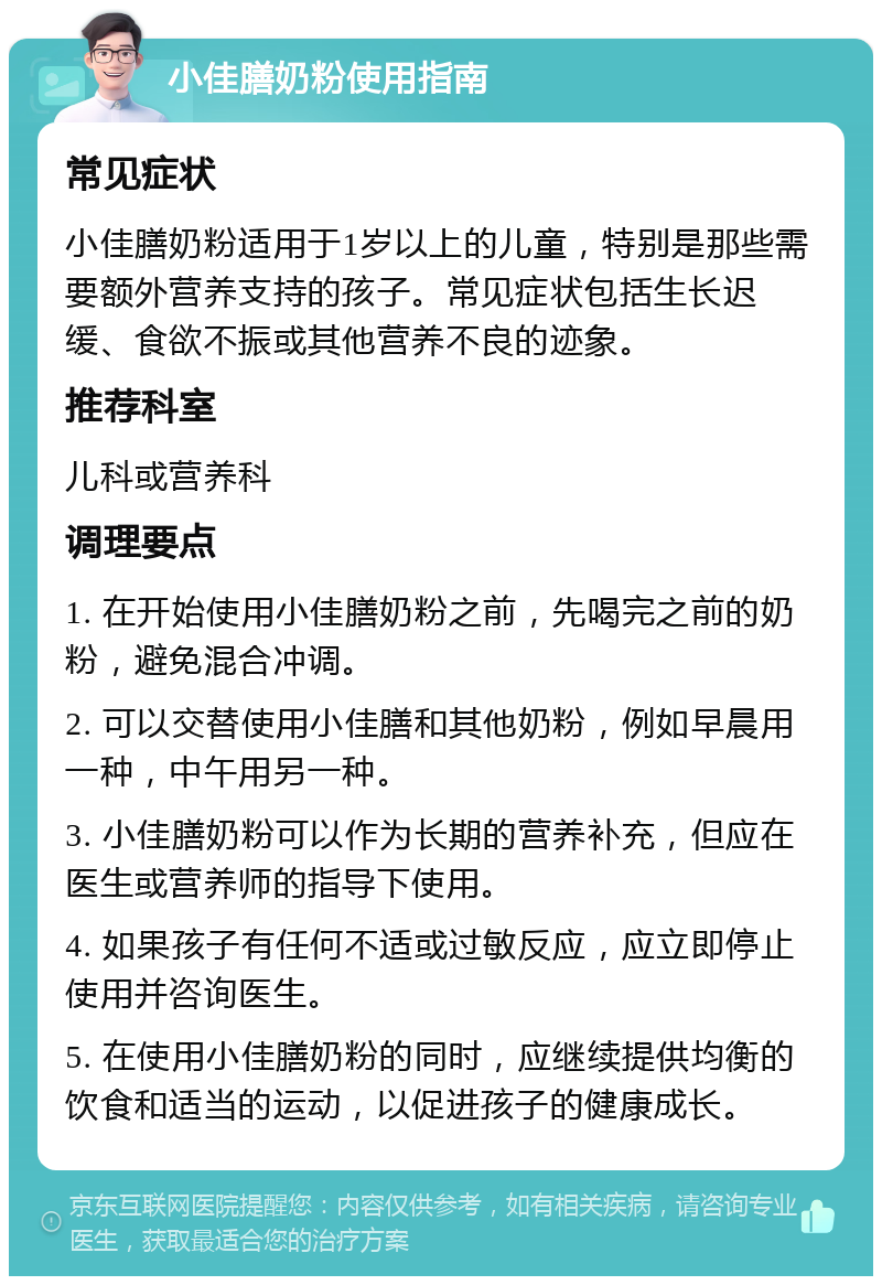 小佳膳奶粉使用指南 常见症状 小佳膳奶粉适用于1岁以上的儿童，特别是那些需要额外营养支持的孩子。常见症状包括生长迟缓、食欲不振或其他营养不良的迹象。 推荐科室 儿科或营养科 调理要点 1. 在开始使用小佳膳奶粉之前，先喝完之前的奶粉，避免混合冲调。 2. 可以交替使用小佳膳和其他奶粉，例如早晨用一种，中午用另一种。 3. 小佳膳奶粉可以作为长期的营养补充，但应在医生或营养师的指导下使用。 4. 如果孩子有任何不适或过敏反应，应立即停止使用并咨询医生。 5. 在使用小佳膳奶粉的同时，应继续提供均衡的饮食和适当的运动，以促进孩子的健康成长。