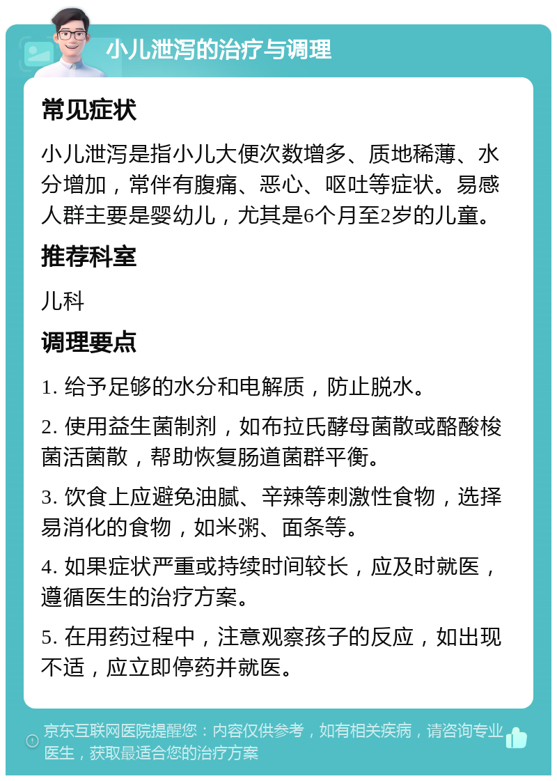 小儿泄泻的治疗与调理 常见症状 小儿泄泻是指小儿大便次数增多、质地稀薄、水分增加，常伴有腹痛、恶心、呕吐等症状。易感人群主要是婴幼儿，尤其是6个月至2岁的儿童。 推荐科室 儿科 调理要点 1. 给予足够的水分和电解质，防止脱水。 2. 使用益生菌制剂，如布拉氏酵母菌散或酪酸梭菌活菌散，帮助恢复肠道菌群平衡。 3. 饮食上应避免油腻、辛辣等刺激性食物，选择易消化的食物，如米粥、面条等。 4. 如果症状严重或持续时间较长，应及时就医，遵循医生的治疗方案。 5. 在用药过程中，注意观察孩子的反应，如出现不适，应立即停药并就医。