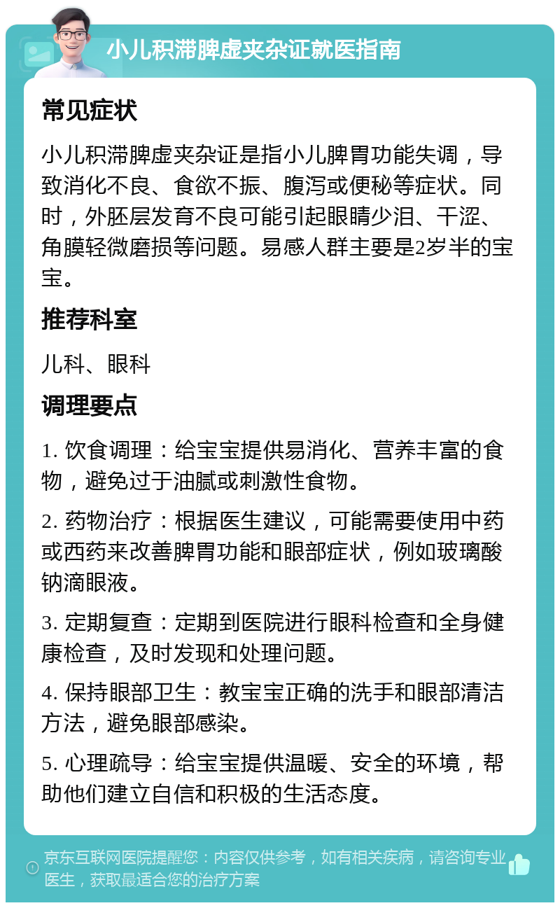 小儿积滞脾虚夹杂证就医指南 常见症状 小儿积滞脾虚夹杂证是指小儿脾胃功能失调，导致消化不良、食欲不振、腹泻或便秘等症状。同时，外胚层发育不良可能引起眼睛少泪、干涩、角膜轻微磨损等问题。易感人群主要是2岁半的宝宝。 推荐科室 儿科、眼科 调理要点 1. 饮食调理：给宝宝提供易消化、营养丰富的食物，避免过于油腻或刺激性食物。 2. 药物治疗：根据医生建议，可能需要使用中药或西药来改善脾胃功能和眼部症状，例如玻璃酸钠滴眼液。 3. 定期复查：定期到医院进行眼科检查和全身健康检查，及时发现和处理问题。 4. 保持眼部卫生：教宝宝正确的洗手和眼部清洁方法，避免眼部感染。 5. 心理疏导：给宝宝提供温暖、安全的环境，帮助他们建立自信和积极的生活态度。