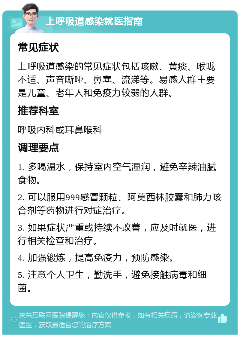 上呼吸道感染就医指南 常见症状 上呼吸道感染的常见症状包括咳嗽、黄痰、喉咙不适、声音嘶哑、鼻塞、流涕等。易感人群主要是儿童、老年人和免疫力较弱的人群。 推荐科室 呼吸内科或耳鼻喉科 调理要点 1. 多喝温水，保持室内空气湿润，避免辛辣油腻食物。 2. 可以服用999感冒颗粒、阿莫西林胶囊和肺力咳合剂等药物进行对症治疗。 3. 如果症状严重或持续不改善，应及时就医，进行相关检查和治疗。 4. 加强锻炼，提高免疫力，预防感染。 5. 注意个人卫生，勤洗手，避免接触病毒和细菌。