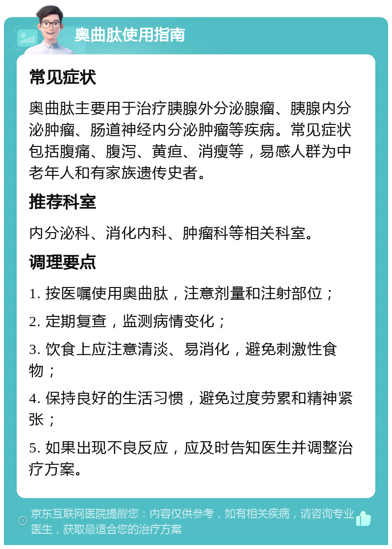 奥曲肽使用指南 常见症状 奥曲肽主要用于治疗胰腺外分泌腺瘤、胰腺内分泌肿瘤、肠道神经内分泌肿瘤等疾病。常见症状包括腹痛、腹泻、黄疸、消瘦等，易感人群为中老年人和有家族遗传史者。 推荐科室 内分泌科、消化内科、肿瘤科等相关科室。 调理要点 1. 按医嘱使用奥曲肽，注意剂量和注射部位； 2. 定期复查，监测病情变化； 3. 饮食上应注意清淡、易消化，避免刺激性食物； 4. 保持良好的生活习惯，避免过度劳累和精神紧张； 5. 如果出现不良反应，应及时告知医生并调整治疗方案。