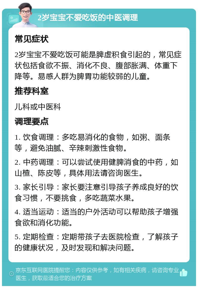 2岁宝宝不爱吃饭的中医调理 常见症状 2岁宝宝不爱吃饭可能是脾虚积食引起的，常见症状包括食欲不振、消化不良、腹部胀满、体重下降等。易感人群为脾胃功能较弱的儿童。 推荐科室 儿科或中医科 调理要点 1. 饮食调理：多吃易消化的食物，如粥、面条等，避免油腻、辛辣刺激性食物。 2. 中药调理：可以尝试使用健脾消食的中药，如山楂、陈皮等，具体用法请咨询医生。 3. 家长引导：家长要注意引导孩子养成良好的饮食习惯，不要挑食，多吃蔬菜水果。 4. 适当运动：适当的户外活动可以帮助孩子增强食欲和消化功能。 5. 定期检查：定期带孩子去医院检查，了解孩子的健康状况，及时发现和解决问题。