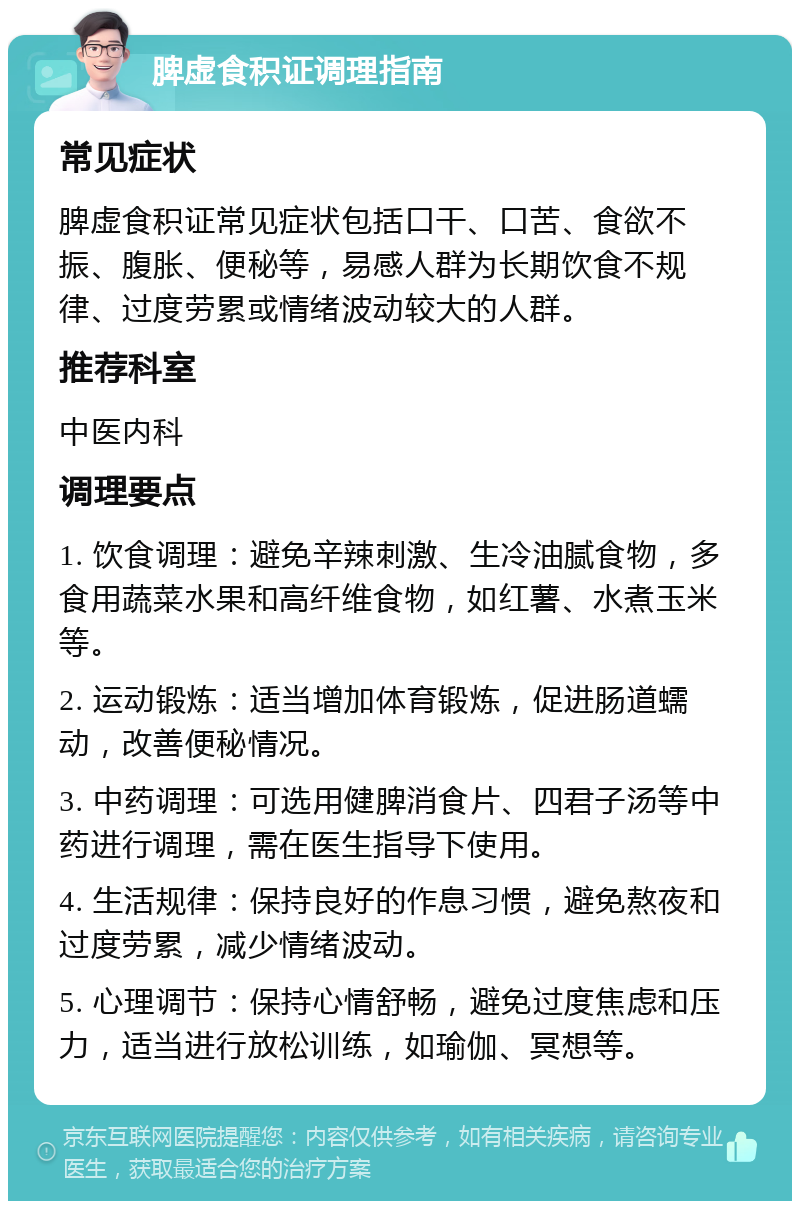 脾虚食积证调理指南 常见症状 脾虚食积证常见症状包括口干、口苦、食欲不振、腹胀、便秘等，易感人群为长期饮食不规律、过度劳累或情绪波动较大的人群。 推荐科室 中医内科 调理要点 1. 饮食调理：避免辛辣刺激、生冷油腻食物，多食用蔬菜水果和高纤维食物，如红薯、水煮玉米等。 2. 运动锻炼：适当增加体育锻炼，促进肠道蠕动，改善便秘情况。 3. 中药调理：可选用健脾消食片、四君子汤等中药进行调理，需在医生指导下使用。 4. 生活规律：保持良好的作息习惯，避免熬夜和过度劳累，减少情绪波动。 5. 心理调节：保持心情舒畅，避免过度焦虑和压力，适当进行放松训练，如瑜伽、冥想等。