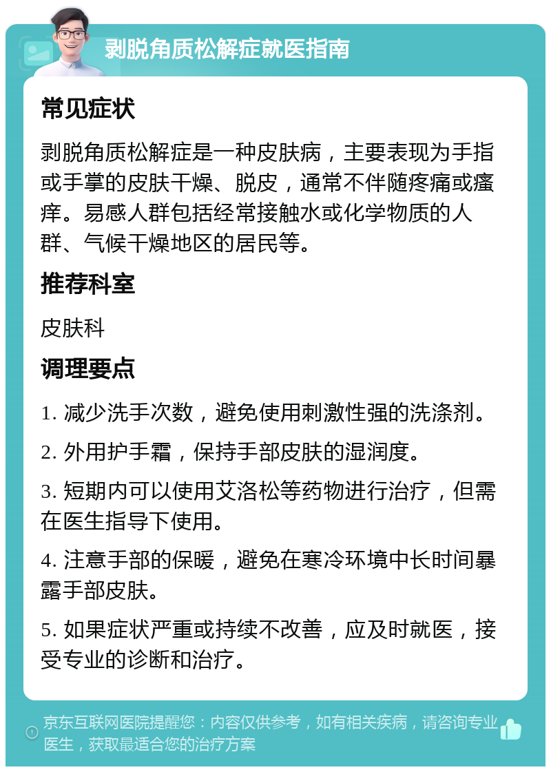 剥脱角质松解症就医指南 常见症状 剥脱角质松解症是一种皮肤病，主要表现为手指或手掌的皮肤干燥、脱皮，通常不伴随疼痛或瘙痒。易感人群包括经常接触水或化学物质的人群、气候干燥地区的居民等。 推荐科室 皮肤科 调理要点 1. 减少洗手次数，避免使用刺激性强的洗涤剂。 2. 外用护手霜，保持手部皮肤的湿润度。 3. 短期内可以使用艾洛松等药物进行治疗，但需在医生指导下使用。 4. 注意手部的保暖，避免在寒冷环境中长时间暴露手部皮肤。 5. 如果症状严重或持续不改善，应及时就医，接受专业的诊断和治疗。