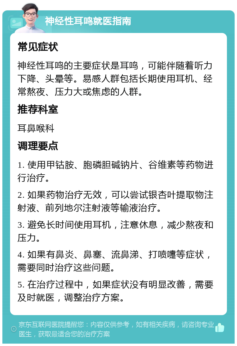 神经性耳鸣就医指南 常见症状 神经性耳鸣的主要症状是耳鸣，可能伴随着听力下降、头晕等。易感人群包括长期使用耳机、经常熬夜、压力大或焦虑的人群。 推荐科室 耳鼻喉科 调理要点 1. 使用甲钴胺、胞磷胆碱钠片、谷维素等药物进行治疗。 2. 如果药物治疗无效，可以尝试银杏叶提取物注射液、前列地尔注射液等输液治疗。 3. 避免长时间使用耳机，注意休息，减少熬夜和压力。 4. 如果有鼻炎、鼻塞、流鼻涕、打喷嚏等症状，需要同时治疗这些问题。 5. 在治疗过程中，如果症状没有明显改善，需要及时就医，调整治疗方案。