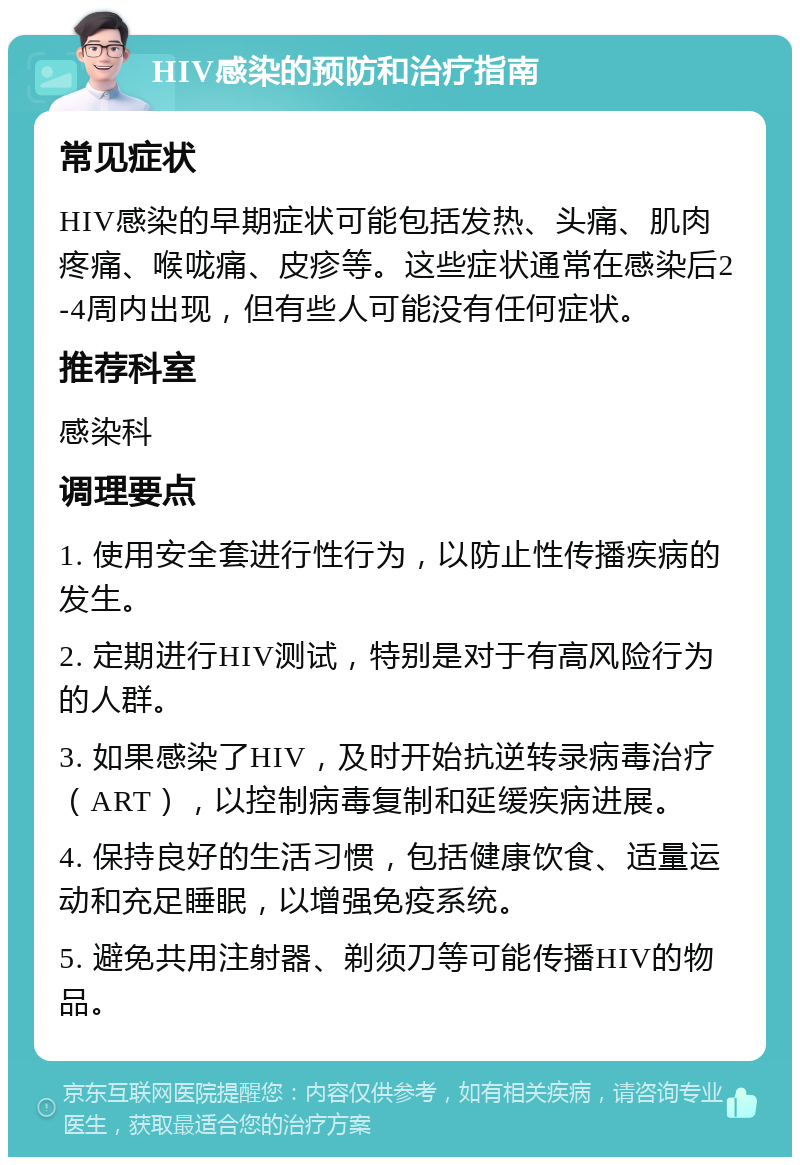 HIV感染的预防和治疗指南 常见症状 HIV感染的早期症状可能包括发热、头痛、肌肉疼痛、喉咙痛、皮疹等。这些症状通常在感染后2-4周内出现，但有些人可能没有任何症状。 推荐科室 感染科 调理要点 1. 使用安全套进行性行为，以防止性传播疾病的发生。 2. 定期进行HIV测试，特别是对于有高风险行为的人群。 3. 如果感染了HIV，及时开始抗逆转录病毒治疗（ART），以控制病毒复制和延缓疾病进展。 4. 保持良好的生活习惯，包括健康饮食、适量运动和充足睡眠，以增强免疫系统。 5. 避免共用注射器、剃须刀等可能传播HIV的物品。