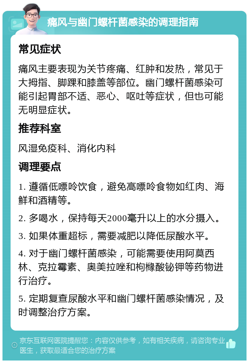 痛风与幽门螺杆菌感染的调理指南 常见症状 痛风主要表现为关节疼痛、红肿和发热，常见于大拇指、脚踝和膝盖等部位。幽门螺杆菌感染可能引起胃部不适、恶心、呕吐等症状，但也可能无明显症状。 推荐科室 风湿免疫科、消化内科 调理要点 1. 遵循低嘌呤饮食，避免高嘌呤食物如红肉、海鲜和酒精等。 2. 多喝水，保持每天2000毫升以上的水分摄入。 3. 如果体重超标，需要减肥以降低尿酸水平。 4. 对于幽门螺杆菌感染，可能需要使用阿莫西林、克拉霉素、奥美拉唑和枸橼酸铋钾等药物进行治疗。 5. 定期复查尿酸水平和幽门螺杆菌感染情况，及时调整治疗方案。