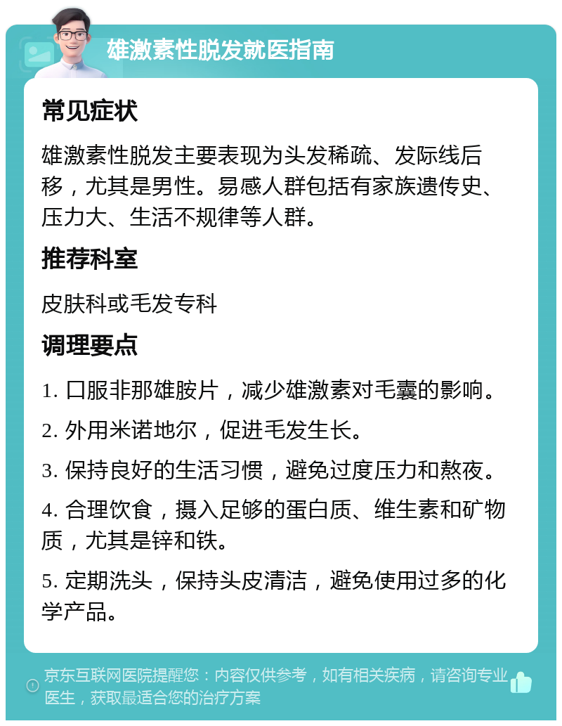 雄激素性脱发就医指南 常见症状 雄激素性脱发主要表现为头发稀疏、发际线后移，尤其是男性。易感人群包括有家族遗传史、压力大、生活不规律等人群。 推荐科室 皮肤科或毛发专科 调理要点 1. 口服非那雄胺片，减少雄激素对毛囊的影响。 2. 外用米诺地尔，促进毛发生长。 3. 保持良好的生活习惯，避免过度压力和熬夜。 4. 合理饮食，摄入足够的蛋白质、维生素和矿物质，尤其是锌和铁。 5. 定期洗头，保持头皮清洁，避免使用过多的化学产品。